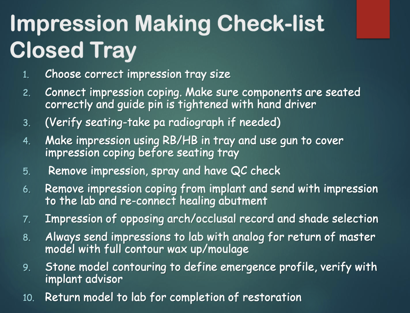 <ol><li><p>choose correct impression tray size </p></li><li><p>connect impression coping, make sure everything seated </p></li><li><p>verify w radiograph if needed </p></li><li><p>use RB/HB in tray and over impression coping before seating tray </p></li><li><p>remove impression, spray, and have QC check </p></li><li><p>remove impression coping from implant and send w impression to lab, re-connect healing abutment </p></li><li><p>impressions of opposing arch/occlusal record, and shade selection </p></li><li><p>ALWAYS send impression to lab with analog for return of master cast model w full contour wax-up/moulage </p></li><li><p>stone model contouring </p></li><li><p>return model to lab for completions of restoration </p></li></ol><p></p>