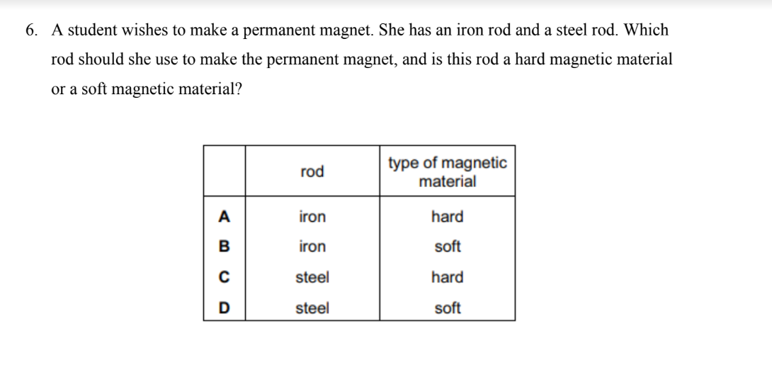 <p><mark data-color="blue"><strong>A student wishes to make a permanent magnet. She has an iron rod and a steel rod. Which rod should she use to make the permanent magnet, and is this rod a hard magnetic material or a soft magnetic material?</strong></mark></p>