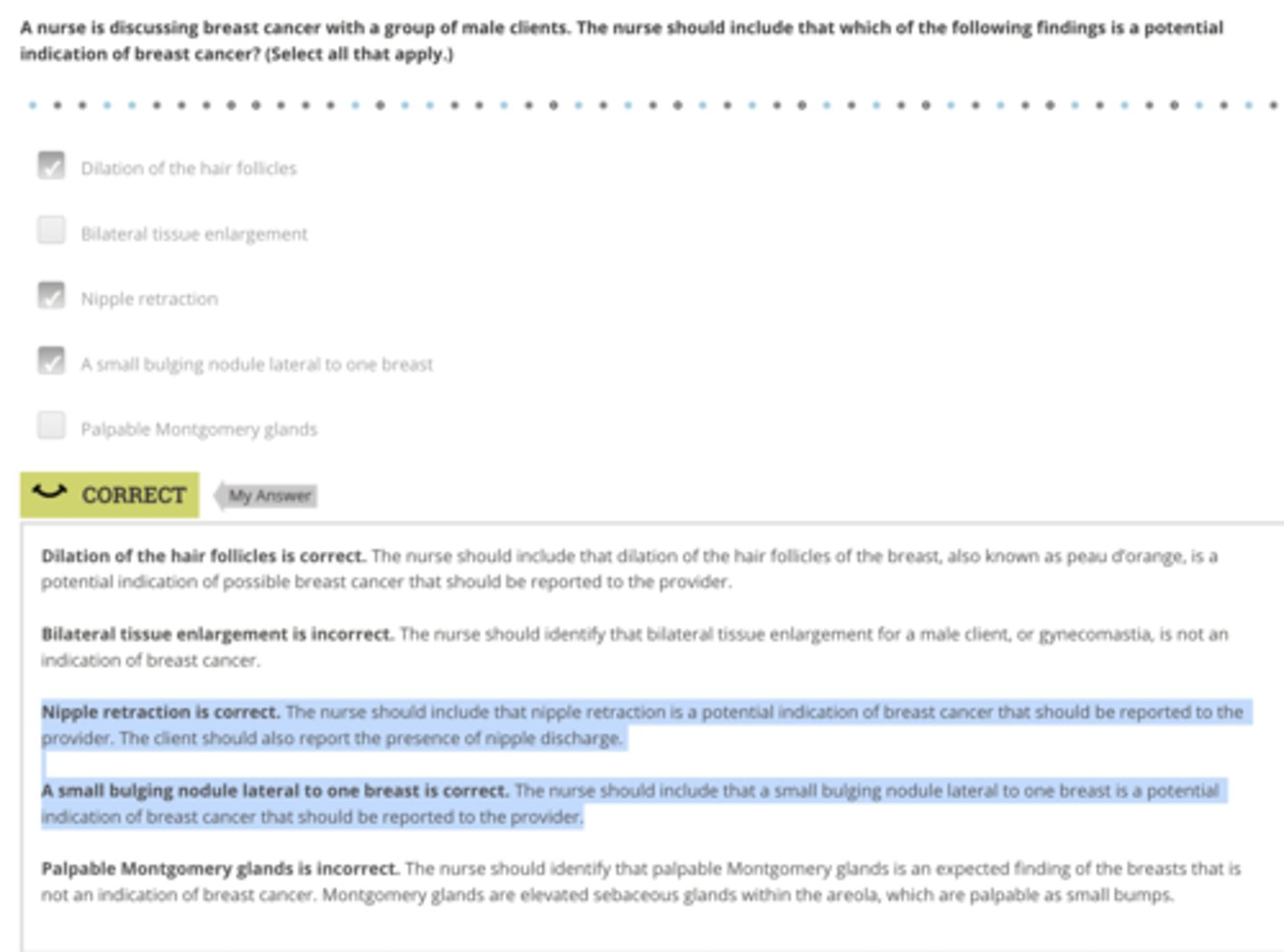 <p>Rationale:</p><p>Dilation of the hair follicles is correct. The nurse should include that dilation of the hair follicles of the breast, also known as peau d’orange, is a potential indication of possible breast cancer that should be reported to the provider.</p><p>Nipple retraction is correct. The nurse should include that nipple retraction is a potential indication of breast cancer that should be reported to the provider. The client should also report the presence of nipple discharge.</p><p>A small bulging nodule lateral to one breast is correct. The nurse should include that a small bulging nodule lateral to one breast is a potential indication of breast cancer that should be reported to the provider.</p>