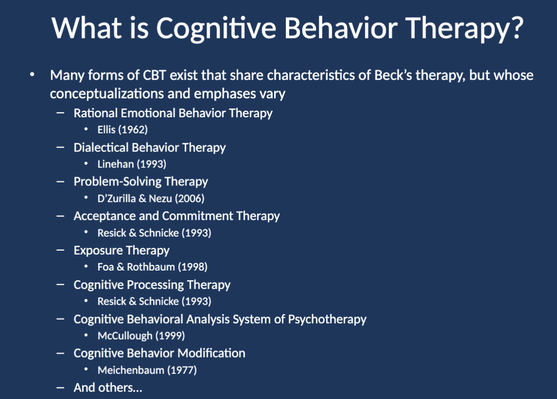 <ul><li><p class="">Rational Emotive Behavior Therapy (Ellis)</p></li><li><p class="">Dialectical Behavior Therapy (Linehan)</p></li><li><p class="">Problem-Solving Therapy (D’Zurilla &amp; Nezu)</p></li><li><p class="">Acceptance and Commitment Therapy (Resick &amp; Schnicke)</p></li><li><p class="">Exposure Therapy (Foa &amp; Rothbaum)</p></li><li><p class="">Cognitive Processing Therapy (Resick &amp; Schnicke)</p></li><li><p class="">Cognitive Behavioral Analysis System of Psychotherapy (McCullough)</p></li><li><p class="">Cognitive Behavior Modification (Meichenbaum)</p></li></ul><p></p>