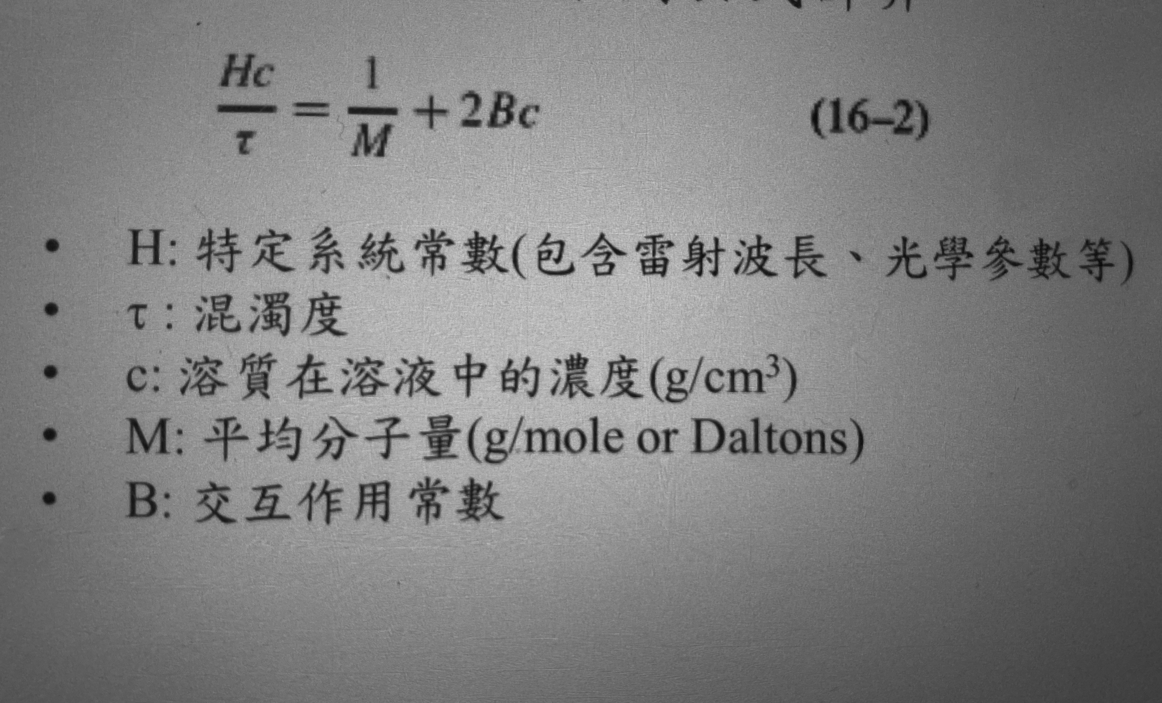 <p>公式:衡量光在穿過溶液時因散射而減弱的程度</p><p><mark data-color="yellow" style="background-color: yellow; color: inherit;">性質:</mark></p><ol><li><p><mark data-color="yellow" style="background-color: yellow; color: inherit;">公式的重點是利用直線外推來求M(分子量)&B</mark></p></li><li><p><mark data-color="yellow" style="background-color: yellow; color: inherit;">M:當c=0;此時截距=1/M(可求分子量)</mark></p></li><li><p><mark data-color="yellow" style="background-color: yellow; color: inherit;">B:斜率2B(可知分子間的吸引力)</mark></p></li></ol><p>係數意義:</p><ol><li><p><mark data-color="blue" style="background-color: blue; color: inherit;">τ→表示光因散射而減少的程度(離開原本前進方向)</mark></p><p><mark data-color="blue" style="background-color: blue; color: inherit;">a. 膠體顆粒越多,τ越大</mark></p><p><mark data-color="blue" style="background-color: blue; color: inherit;">b. </mark><mark data-color="red" style="background-color: red; color: inherit;">τ必為非負值-</mark><mark data-color="blue" style="background-color: blue; color: inherit;">τ為強度損失量</mark></p></li><li><p><mark data-color="green" style="background-color: green; color: inherit;">B →B反映溶質分子之間的吸引或排斥程度</mark></p><p><mark data-color="green" style="background-color: green; color: inherit;">a. B>0:溶質彼此排斥,良溶劑</mark></p><p><mark data-color="green" style="background-color: green; color: inherit;">b. B<0:溶質彼此吸引,易聚集、沈澱不穩定</mark></p></li></ol><p></p>