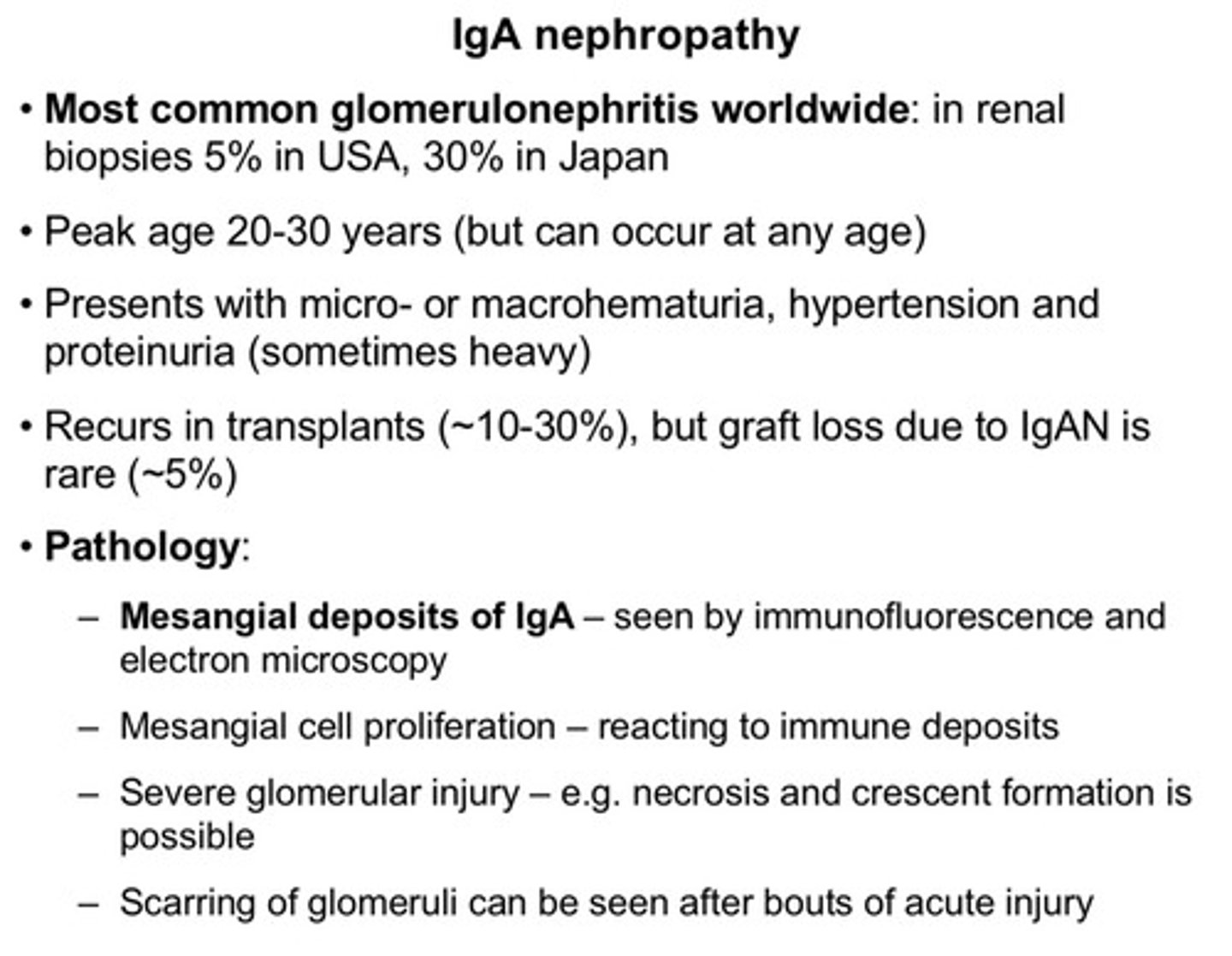 <p>1) most common glomerulonephritis worldwide</p><p>2) peak age 20-30 yrs (but can occur at any age)</p><p>3) presents with micro- or macrohematuria, hypertension, and proteinuria (sometimes heavy)</p><p>4) recurs in transplants (10-30%), but graft loss due to IgA nephropathy is rare (5%)</p><p>5) pathology wise: we can see mesangial deposits of IgA, mesangial cell proliferation (reacting to immune deposits), severe glomerular injury (eg: necrosis or crescent formation), scarring of glomeruli can be seen after bouts of acute injury</p>