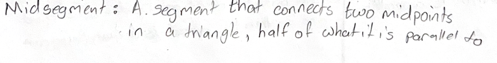 <p>The SEGMENT that JOINS THE MIDPOINTS of two sides of a triangle is…(1) PARALLEL to the THIRD SIDE;(2)HALF as long as the THIRD SIDE (Remember 27’s, 2 parts to this)</p>