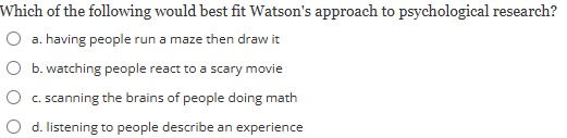 <p><strong>Which of the following would best fit Watson's approach to psychological research?</strong><br><br><em>a) having people run a maze then draw it</em></p><p><em>b) watching people react to a scary movie</em></p><p><em>c) scanning the brains of people doing math</em></p><p><em>d) listening to people describe an experience</em></p>