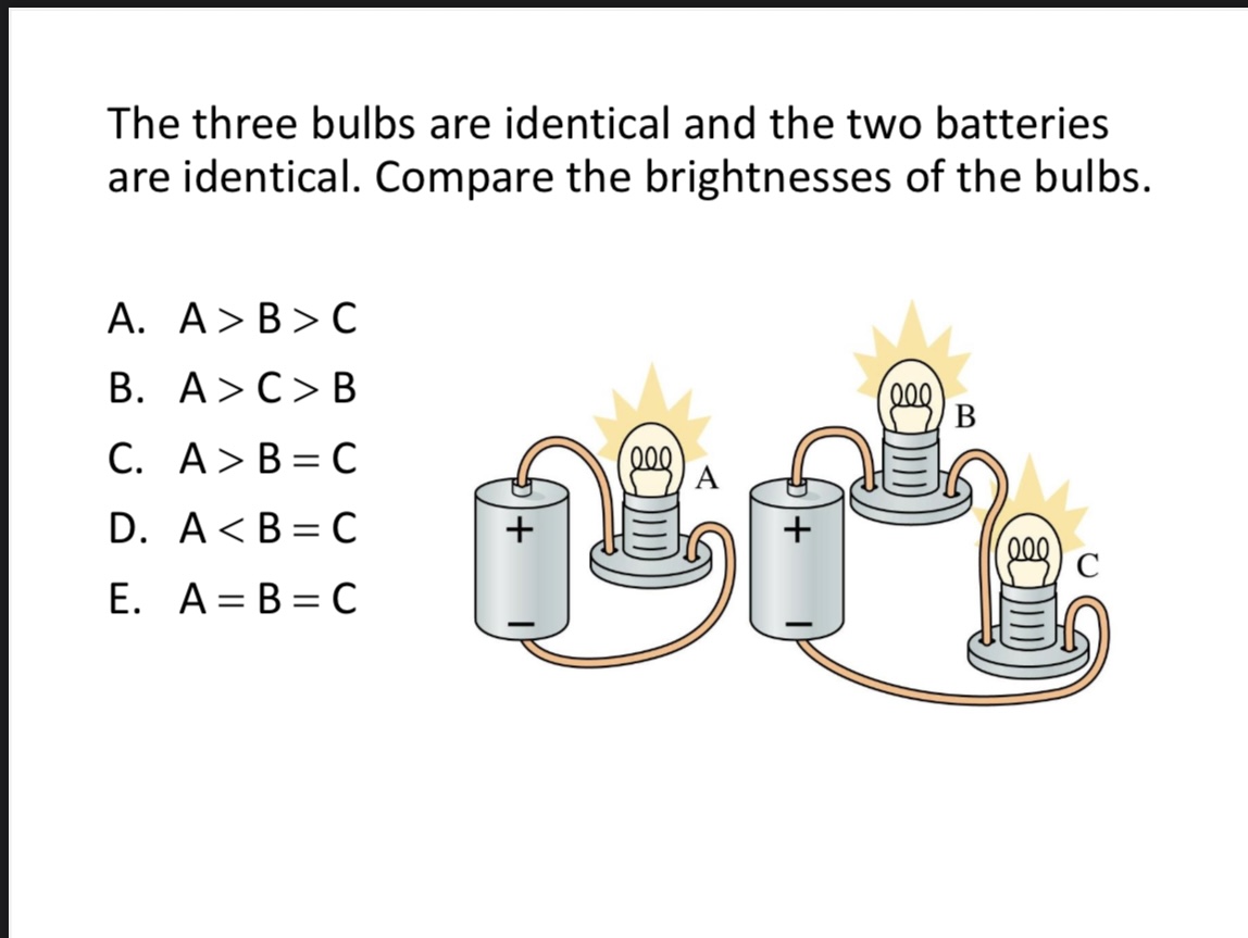 <p>The three bulbs are identical and the two batteries are identical. Compare the brightnesses of the bulbs. </p><p>A. A &gt; B &gt; C</p><p>B. A &gt; C = B</p><p>C. A &gt; B = C</p><p>D. A &lt; B = C</p><p>E. A = B = C</p><img src="blob:null/659bfe7a-2500-4ed9-aaae-39050da06578">