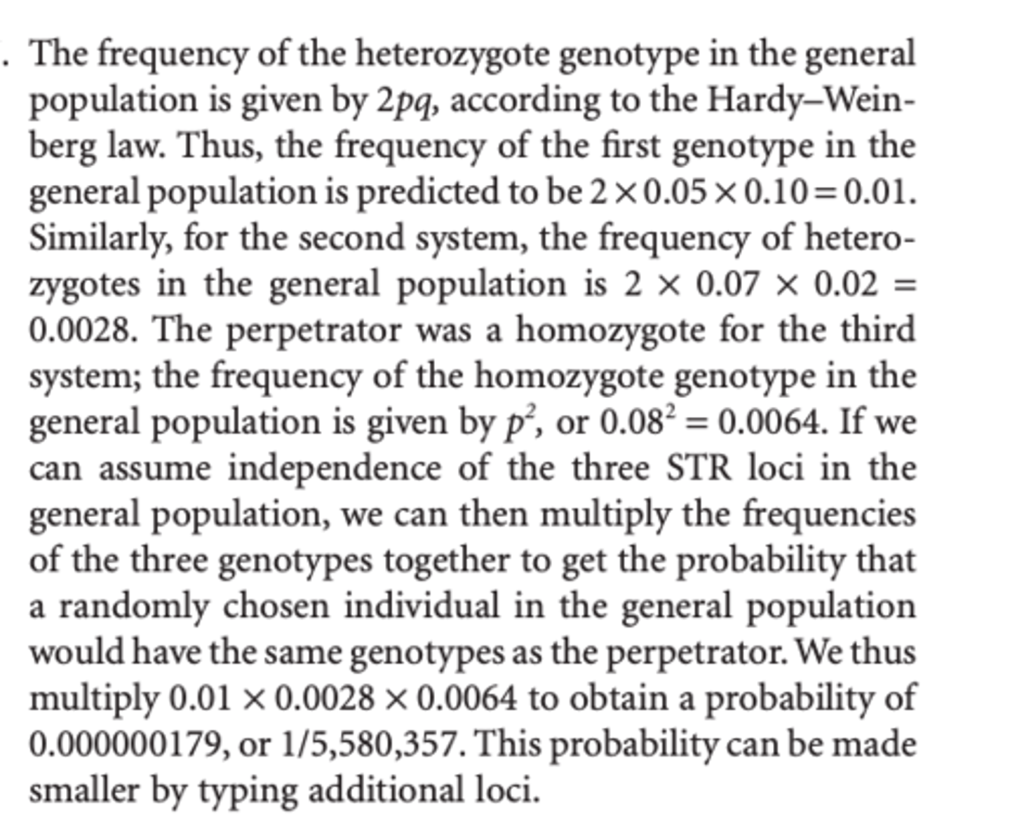 <p>The frequency of the heterozygote genotype in the general population is given by 2pq, according to the Hardy-Weinberg law. Thus, the frequency of the first genotype in the general population is predicted to be 2 × 0.05 × 0.10 = 0.01. Similarly, for the second system, the frequency of heterozygotes in the general population is 2 × 0.07 × 0.02 = 0.0028. The perpetrator was a homozygote for the third system; the frequency of the homozygote genotype in the general population is given by p2 , or 0.082 = 0.0064. If we can assume independence of the three STR loci in the general population, we can then multiply the frequencies of the three genotypes together to get the probability that a randomly chosen individual in the general population would have the same genotypes as the perpetrator.We thus multiply 0.01 × 0.0028 × 0.0064 to obtain a probability of 0.000000179, or 1/5,580,357. This probability can be made smaller by typing additional loci.</p>