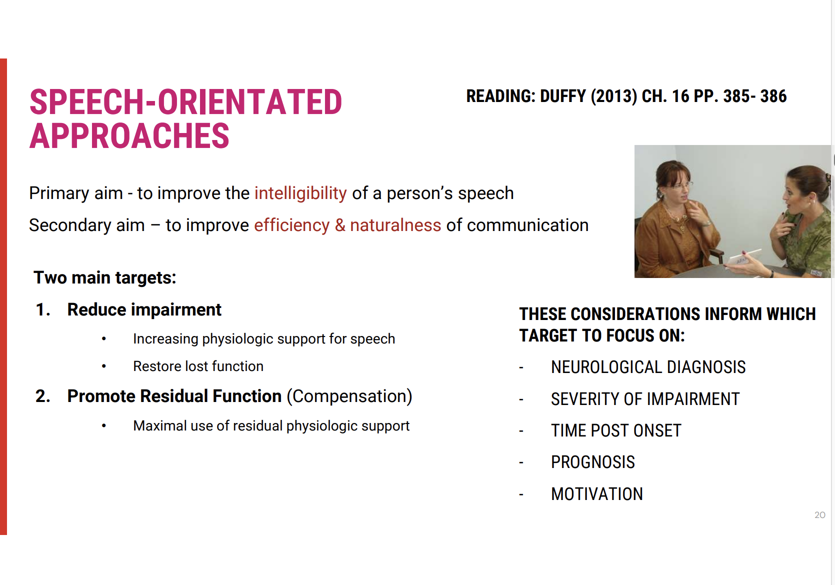 <p><span><strong>Main Focus: Targeting the Motor Speech Disorder</strong></span></p><ul><li><p><span>The <strong>motor speech disorder</strong> itself is the central focus of speech-oriented approaches.</span></p><ul><li><p><span><strong>Oromotor examination (OPE)</strong> and <strong>motor speech evaluation</strong> are essential in identifying breakdowns in <strong>speech subsystems</strong> and setting <strong>realistic goals</strong>.</span></p></li></ul></li></ul><p><span><strong>Primary Treatment Goals</strong></span></p><ol type="1"><li><p><span><strong>Targeting the Impairment</strong></span></p><ul><li><p><span><strong>The aim is to reduce the impairment in motor speech to restore function where possible.</strong></span></p></li></ul></li><li><p><span><strong>Targeting Residual Function</strong></span></p><ul><li><p><span><strong>This involves promoting compensatory strategies to make use of any remaining functional speech abilities, without altering the underlying physiology.</strong></span></p></li></ul></li></ol><p><span><strong>Emphasis on Compensation vs. Reduction</strong></span></p><ul><li><p><span><strong>Compensation</strong> is often <strong>prioritised</strong>, especially in settings like <strong>acute hospitals</strong> or <strong>inpatient rehab</strong>, where quick <strong>functional goals</strong> are needed.</span></p></li><li><p><span>However, if there is <strong>potential</strong> to reduce the impairment (e.g., in cases like <strong>unilateral upper motor neuron dysarthria</strong> following a stroke), <strong>restorative goals</strong> should also be targeted.</span></p></li></ul><p></p>