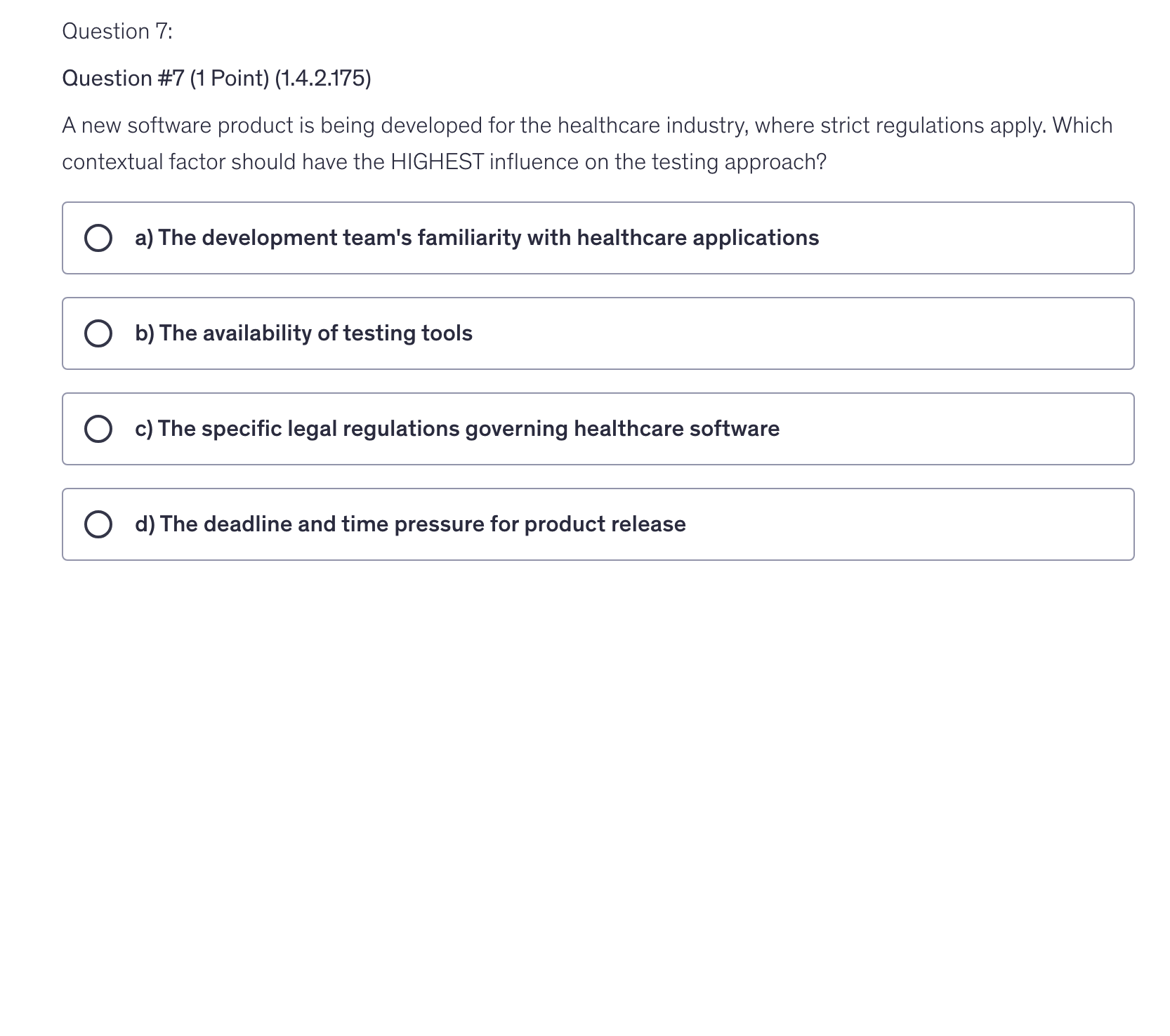<p>A new software product is being developed for the healthcare industry, where strict regulations apply. Which contextual factor should have the HIGHEST influence on the testing approach?</p>