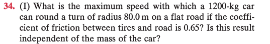 <p>¿Cuál es la velocidad máxima con la que un automóvil de $$1200\ \mathrm{kg}$$ puede tomar una curva de radio $$80{,}0\ \mathrm{m}$$ en una carretera plana si el coeficiente de fricción entre los neumáticos y el pavimento es $$0{,}65$$? ¿Es este resultado independiente de la masa del automóvil?</p>