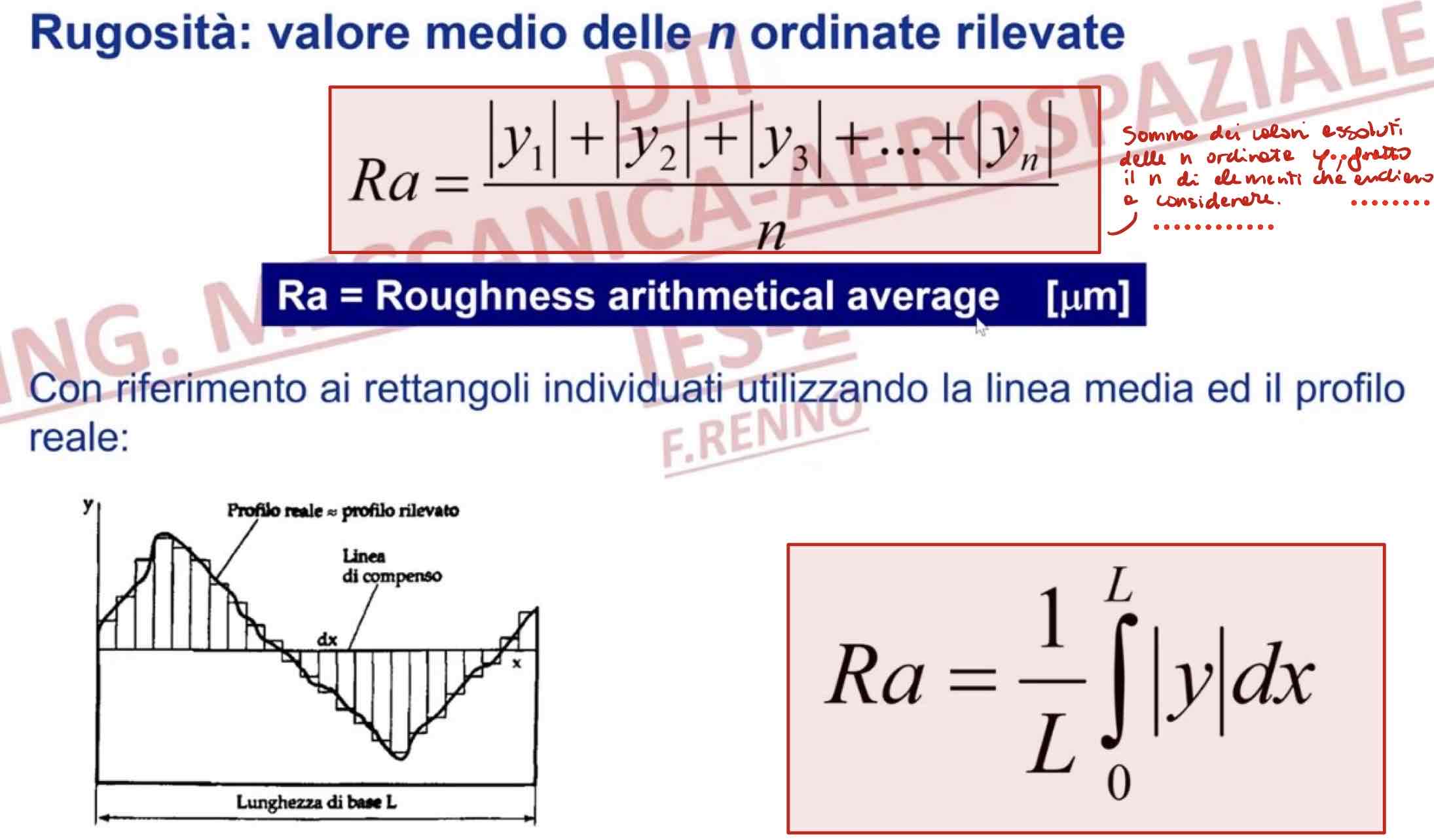 <p>per definire la rugosità ci sono dei determinati passi da seguire:</p><ol><li><p>fissare una <strong>lunghezza di riferimento</strong> e scegliere una certa <strong>porzione di superficie, </strong>cioè considero come lunghezza specifica il tratto in cui vogliamo analizzare la nostra curva per poi ottenere il profilo</p></li><li><p>individuare il <strong>profilo inviluppo esterno del profilo re</strong>ale (in passato detto <em><u>profilo tecnico</u></em>)</p></li><li><p>individuare la <strong>linea centrale o di compenso</strong>, parallela al profilo inviluppo esterno del profilo reale, tale che la somma delle distanze dei picchi, rispetto ad essa, sia uguale alla somma delle distanze e delle valli. </p><p><strong><span style="color: red">XC:</span></strong><em><u><span style="color: red"> </span>la linea centrale è la media rispetto ai picchi e alle valli che si definiscono con la curva relativa al profilo</u></em></p></li></ol><p><strong><span style="color: purple">IN SINTESI: </span></strong>bisogna individuare la<strong> linea media, coincidente con la linea centrale</strong>: linea avente la forma del profilo geometrico per la quale è minima la somma dei quadrati delle distanze da essa dei punti del profilo reale.</p><p>Grazie alle impostazioni definite, ovvero prese come riferimento la lunghezza base, la linea media fra gli archi e le valli prese sul nostro profilo reale, possiamo definire la rugosità come il <strong>valore medio delle n ordinate rilevate</strong>, cioè la <strong>somma dei valori assoluti delle n ordinate y, fratto n elementi che andiamo a considerare.</strong></p><p>Quando abbiamo una superficie più o meno estesa, <strong>non possiamo pensare che la rugosità sia la stessa in ogni punto</strong>, ci saranno delle zone in cui è più o meno marcata. Dunque, c’è la necessità di andare a rilevare il valore della rugosità in più punti della superficie con determinati strumenti di misura. Di solito vengono presi in considerazione 3 valori, ma tal volta anche 5 (valore max) per poi ottenere un <strong>valore medio </strong>dell’andamento della rugosità di una superficie. </p><p>con <strong>riferimento ai rettangoli </strong>individuati utilizzando la linea media ed il profilo reale corrisponde all’area del rettangolo di base L ed altezza Ra, cioè all’<strong>integrale</strong>:</p>