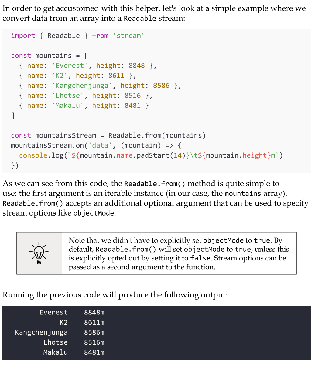 <p>You can easily create Readable stream instances from arrays or other iterable objects (that is, generators, iterators, and async iterators) using the Readable.from() helper.</p><p><mark data-color="green" style="background-color: green; color: inherit">Try not to instantiate large arrays in memory.</mark> Imagine if, in the previous example, we wanted to list all the mountains in the world. There are about 1 million mountains, so if we were to load all of them in an array upfront, we would allocate a quite significant amount of memory. Even if we then consume the data in the array through a Readable stream, all the data has already been preloaded, so we are effectively voiding the memory efficiency of streams. <mark data-color="green" style="background-color: green; color: inherit">It's always preferable to load and consume the data in chunks, and you could do so by using native streams such as fs.createReadStream, by building a custom stream, or by using Readable.from with lazy iterables such as generators, iterators, or async iterators.</mark></p>