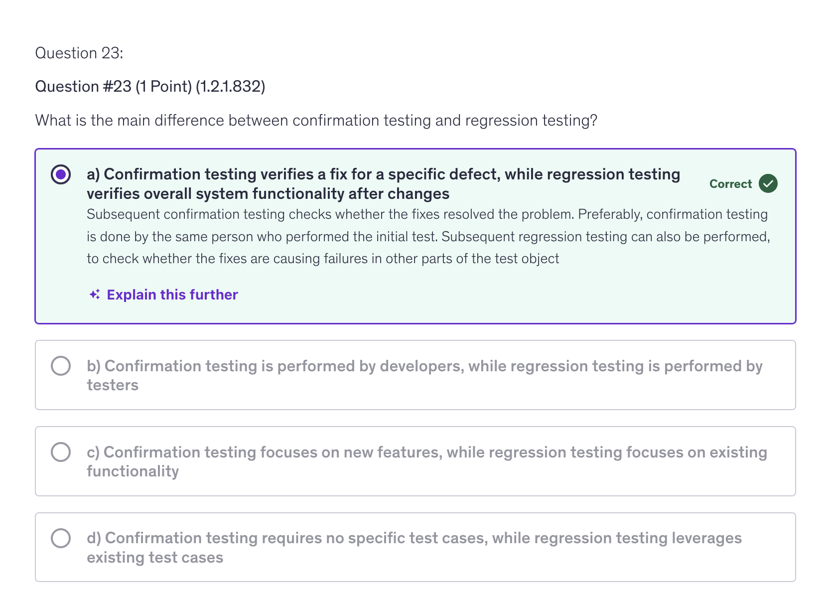 <p>a) Confirmation testing verifies a fix for a specific defect, while regression testing verifies overall system functionality after changes</p>