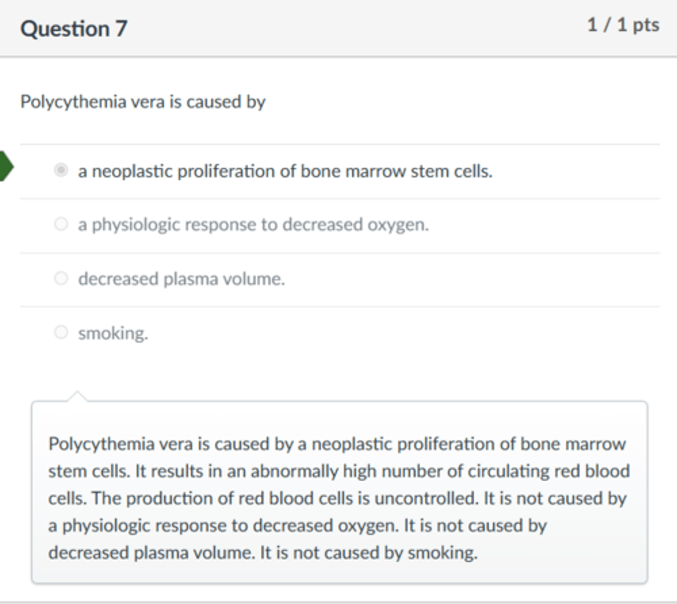 <p>a neoplastic proliferation of bone marrow stem cells.</p><p>Polycythemia vera is caused by a neoplastic proliferation of bone marrow stem cells. It results in an abnormally high number of circulating red blood cells. The production of red blood cells is uncontrolled. It is not caused by a physiologic response to decreased oxygen. It is not caused by decreased plasma volume. It is not caused by smoking.</p>