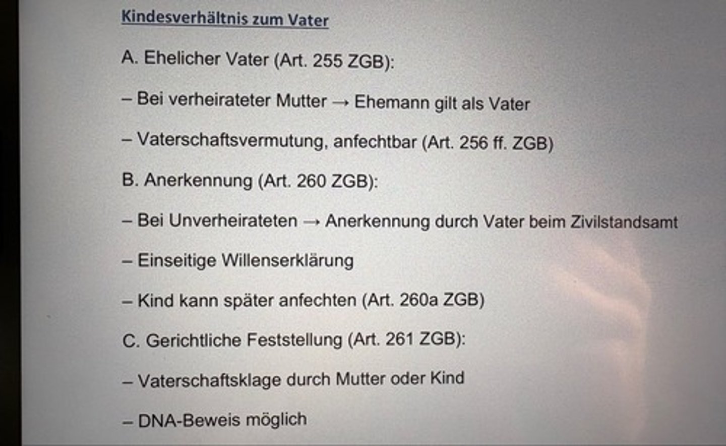 <p>A. Ehelicher Vater (Art. 255 ZGB):</p><p>- Bei verheirateter Mutter → Ehemann gilt als Vater</p><p>- Vaterschaftsvermutung, anfechtbar (Art. 256 ff. ZGB)</p><p>B. Anerkennung (Art. 260 ZGB):</p><p>- Bei Unverheirateten → Anerkennung durch Vater beim Zivilstandsamt</p><p>- Einseitige Willenserklärung</p><p>- Kind kann später anfechten (Art. 260a ZGB)</p><p>C. Gerichtliche Feststellung (Art. 261 ZGB):</p><p>- Vaterschaftsklage durch Mutter oder Kind</p><p>- DNA-Beweis möglich</p>