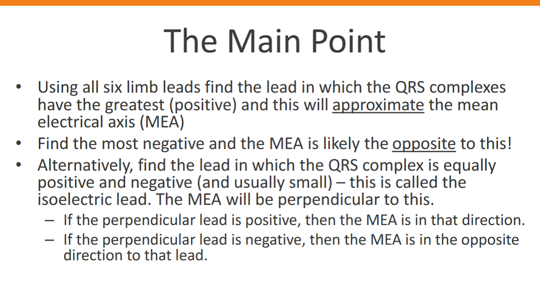 <p>This is an excellent summary of the practical methods for estimating the Mean Electrical Axis (MEA) of the heart from an ECG. Let's break down these points and clarify the process.</p><p>Understanding the Mean Electrical Axis (MEA)</p><p class="ds-markdown-paragraph">The MEA represents the average direction of the heart's electrical depolarization through the ventricles (the QRS complex) in the <strong>frontal plane</strong>. It's measured in degrees, using a circle where:</p><ul><li><p class="ds-markdown-paragraph"><strong>0°</strong> points to the patient's left.</p></li><li><p class="ds-markdown-paragraph"><strong>+90°</strong> points straight down.</p></li><li><p class="ds-markdown-paragraph"><strong>±180°</strong> points to the patient's right.</p></li><li><p class="ds-markdown-paragraph"><strong>-90°</strong> (or 270°) points straight up.</p></li></ul><p class="ds-markdown-paragraph">The six <strong>limb leads</strong> (I, II, III, aVR, aVL, aVF) each "look" at the heart from different angles in this frontal plane.</p><div data-type="horizontalRule"><hr></div><p>The Three Methods You Described</p><p class="ds-markdown-paragraph">Here is a step-by-step guide for each method.</p><p>Method 1: The "Most Positive" Lead</p><p class="ds-markdown-paragraph">This is the quickest and most common method.</p><ol><li><p class="ds-markdown-paragraph"><strong>Look at all six limb leads</strong> (I, II, III, aVR, aVL, aVF).</p></li><li><p class="ds-markdown-paragraph"><strong>Identify the lead with the tallest, most positive QRS complex.</strong> Don't just count the number of positive boxes; find the one with the greatest net positive amplitude.</p></li><li><p class="ds-markdown-paragraph"><strong>The MEA is approximately in the direction of that lead.</strong></p><ul><li><p class="ds-markdown-paragraph"><strong>Lead I</strong> = 0°</p></li><li><p class="ds-markdown-paragraph"><strong>Lead II</strong> = +60°</p></li><li><p class="ds-markdown-paragraph"><strong>Lead III</strong> = +120°</p></li><li><p class="ds-markdown-paragraph"><strong>aVR</strong> = -150° (or +210°) – <em>This lead is almost always negative, so you'll rarely use it for this method.</em></p></li><li><p class="ds-markdown-paragraph"><strong>aVL</strong> = -30° (or +330°)</p></li><li><p class="ds-markdown-paragraph"><strong>aVF</strong> = +90°</p></li></ul></li></ol><p class="ds-markdown-paragraph"><strong>Example:</strong> If the tallest QRS is in Lead II (+60°), the MEA is approximately +60°. If it's in aVF (+90°), the MEA is approximately +90°.</p><p>Method 2: The "Most Negative" Lead</p><p class="ds-markdown-paragraph">This is a simple corollary to the first method and is useful for quick confirmation.</p><ol><li><p class="ds-markdown-paragraph"><strong>Identify the lead with the deepest, most negative QRS complex.</strong></p></li><li><p class="ds-markdown-paragraph"><strong>The MEA points directly away from this lead</strong> (i.e., 180 degrees opposite).</p><ul><li><p class="ds-markdown-paragraph">If the most negative lead is <strong>aVF</strong> (+90°), the MEA is opposite: +90° - 180° = <strong>-90°</strong>.</p></li><li><p class="ds-markdown-paragraph">If the most negative lead is <strong>Lead I</strong> (0°), the MEA is opposite: 0° - 180° = <strong>±180°</strong>.</p></li></ul></li></ol><p>Method 3: The "Isoelectric Lead" (Most Accurate Estimation)</p><p class="ds-markdown-paragraph">This is the most precise of the three manual methods. An isoelectric lead is one where the positive and negative deflections of the QRS complex cancel each other out, resulting in a <strong>net amplitude of zero or near-zero</strong>.</p><ol><li><p class="ds-markdown-paragraph"><strong>Find the isoelectric lead.</strong> Look for the lead where the area above and below the baseline is equal, making the QRS complex look like a small, biphasic wave (e.g., equally positive and negative).</p></li><li><p class="ds-markdown-paragraph"><strong>The MEA is perpendicular (at a 90° angle) to this lead.</strong></p></li><li><p class="ds-markdown-paragraph"><strong>Determine the direction:</strong></p><ul><li><p class="ds-markdown-paragraph">Look at one of the two leads that is perpendicular to your isoelectric lead.</p></li><li><p class="ds-markdown-paragraph"><strong>If that perpendicular lead has a positive QRS complex, the MEA points in that direction.</strong></p></li><li><p class="ds-markdown-paragraph"><strong>If that perpendicular lead has a negative QRS complex, the MEA points in the opposite direction.</strong></p></li></ul></li></ol><div data-type="horizontalRule"><hr></div><p>Practical Example</p><p class="ds-markdown-paragraph">Let's say you have an ECG and you find:</p><ul><li><p class="ds-markdown-paragraph"><strong>Lead aVL</strong> is isoelectric (net QRS amplitude ~0).</p></li><li><p class="ds-markdown-paragraph">The two leads perpendicular to aVL are <strong>Lead II</strong> (+60°) and <strong>Lead III</strong> (+120°). <em>(Since aVL is at -30°, adding and subtracting 90° gives you +60° and -120°)</em>.</p></li><li><p class="ds-markdown-paragraph">You now check <strong>Lead II</strong> and see it has a <strong>tall, positive QRS</strong>.</p></li><li><p class="ds-markdown-paragraph"><strong>Conclusion:</strong> The MEA is in the direction of Lead II, at approximately <strong>+60°</strong>.</p></li></ul><p class="ds-markdown-paragraph">Conversely, if <strong>Lead II</strong> had been negative, the MEA would point in the opposite direction, which is -120°.</p><p>Summary Table for Quick Reference</p><table style="min-width: 100px;"><colgroup><col style="min-width: 25px;"><col style="min-width: 25px;"><col style="min-width: 25px;"><col style="min-width: 25px;"></colgroup><tbody><tr><th colspan="1" rowspan="1" style="border-bottom: 1.06667px solid rgba(0, 0, 0, 0.12); font: 500 15px / 25px quote-cjk-patch, Inter, system-ui, -apple-system, BlinkMacSystemFont, &quot;Segoe UI&quot;, Roboto, Oxygen, Ubuntu, Cantarell, &quot;Open Sans&quot;, &quot;Helvetica Neue&quot;, sans-serif; border-top: none; padding: 10px 16px 10px 0px; text-align: left;"><p><strong>Isoelectric Lead</strong></p></th><th colspan="1" rowspan="1" style="border-bottom: 1.06667px solid rgba(0, 0, 0, 0.12); font: 500 15px / 25px quote-cjk-patch, Inter, system-ui, -apple-system, BlinkMacSystemFont, &quot;Segoe UI&quot;, Roboto, Oxygen, Ubuntu, Cantarell, &quot;Open Sans&quot;, &quot;Helvetica Neue&quot;, sans-serif; border-top: none; padding: 10px 16px; text-align: left;"><p><strong>Perpendicular Leads To Check</strong></p></th><th colspan="1" rowspan="1" style="border-bottom: 1.06667px solid rgba(0, 0, 0, 0.12); font: 500 15px / 25px quote-cjk-patch, Inter, system-ui, -apple-system, BlinkMacSystemFont, &quot;Segoe UI&quot;, Roboto, Oxygen, Ubuntu, Cantarell, &quot;Open Sans&quot;, &quot;Helvetica Neue&quot;, sans-serif; border-top: none; padding: 10px 16px; text-align: left;"><p><strong>If the Perp. Lead is Positive, MEA is:</strong></p></th><th colspan="1" rowspan="1" style="border-bottom: 1.06667px solid rgba(0, 0, 0, 0.12); font: 500 15px / 25px quote-cjk-patch, Inter, system-ui, -apple-system, BlinkMacSystemFont, &quot;Segoe UI&quot;, Roboto, Oxygen, Ubuntu, Cantarell, &quot;Open Sans&quot;, &quot;Helvetica Neue&quot;, sans-serif; border-top: none; padding: 10px 16px; text-align: left;"><p><strong>If the Perp. Lead is Negative, MEA is:</strong></p></th></tr><tr><td colspan="1" rowspan="1" style="border-bottom: 1.06667px solid rgba(0, 0, 0, 0.1); font: 400 15px / 25px quote-cjk-patch, Inter, system-ui, -apple-system, BlinkMacSystemFont, &quot;Segoe UI&quot;, Roboto, Oxygen, Ubuntu, Cantarell, &quot;Open Sans&quot;, &quot;Helvetica Neue&quot;, sans-serif; min-width: 100px; max-width: max(30vw, 320px); padding: 10px 16px 10px 0px;"><p><strong>I</strong> (0°)</p></td><td colspan="1" rowspan="1" style="border-bottom: 1.06667px solid rgba(0, 0, 0, 0.1); font: 400 15px / 25px quote-cjk-patch, Inter, system-ui, -apple-system, BlinkMacSystemFont, &quot;Segoe UI&quot;, Roboto, Oxygen, Ubuntu, Cantarell, &quot;Open Sans&quot;, &quot;Helvetica Neue&quot;, sans-serif; min-width: 100px; max-width: max(30vw, 320px); padding: 10px 16px;"><p>aVF (-90°)</p></td><td colspan="1" rowspan="1" style="border-bottom: 1.06667px solid rgba(0, 0, 0, 0.1); font: 400 15px / 25px quote-cjk-patch, Inter, system-ui, -apple-system, BlinkMacSystemFont, &quot;Segoe UI&quot;, Roboto, Oxygen, Ubuntu, Cantarell, &quot;Open Sans&quot;, &quot;Helvetica Neue&quot;, sans-serif; min-width: 100px; max-width: max(30vw, 320px); padding: 10px 16px;"><p>-90°</p></td><td colspan="1" rowspan="1" style="border-bottom: 1.06667px solid rgba(0, 0, 0, 0.1); font: 400 15px / 25px quote-cjk-patch, Inter, system-ui, -apple-system, BlinkMacSystemFont, &quot;Segoe UI&quot;, Roboto, Oxygen, Ubuntu, Cantarell, &quot;Open Sans&quot;, &quot;Helvetica Neue&quot;, sans-serif; min-width: 100px; max-width: max(30vw, 320px); padding: 10px 0px 10px 16px;"><p>+90°</p></td></tr><tr><td colspan="1" rowspan="1" style="border-bottom: 1.06667px solid rgba(0, 0, 0, 0.1); font: 400 15px / 25px quote-cjk-patch, Inter, system-ui, -apple-system, BlinkMacSystemFont, &quot;Segoe UI&quot;, Roboto, Oxygen, Ubuntu, Cantarell, &quot;Open Sans&quot;, &quot;Helvetica Neue&quot;, sans-serif; min-width: 100px; max-width: max(30vw, 320px); padding: 10px 16px 10px 0px;"><p><strong>II</strong> (+60°)</p></td><td colspan="1" rowspan="1" style="border-bottom: 1.06667px solid rgba(0, 0, 0, 0.1); font: 400 15px / 25px quote-cjk-patch, Inter, system-ui, -apple-system, BlinkMacSystemFont, &quot;Segoe UI&quot;, Roboto, Oxygen, Ubuntu, Cantarell, &quot;Open Sans&quot;, &quot;Helvetica Neue&quot;, sans-serif; min-width: 100px; max-width: max(30vw, 320px); padding: 10px 16px;"><p>aVL (-30°)</p></td><td colspan="1" rowspan="1" style="border-bottom: 1.06667px solid rgba(0, 0, 0, 0.1); font: 400 15px / 25px quote-cjk-patch, Inter, system-ui, -apple-system, BlinkMacSystemFont, &quot;Segoe UI&quot;, Roboto, Oxygen, Ubuntu, Cantarell, &quot;Open Sans&quot;, &quot;Helvetica Neue&quot;, sans-serif; min-width: 100px; max-width: max(30vw, 320px); padding: 10px 16px;"><p>-30°</p></td><td colspan="1" rowspan="1" style="border-bottom: 1.06667px solid rgba(0, 0, 0, 0.1); font: 400 15px / 25px quote-cjk-patch, Inter, system-ui, -apple-system, BlinkMacSystemFont, &quot;Segoe UI&quot;, Roboto, Oxygen, Ubuntu, Cantarell, &quot;Open Sans&quot;, &quot;Helvetica Neue&quot;, sans-serif; min-width: 100px; max-width: max(30vw, 320px); padding: 10px 0px 10px 16px;"><p>+150°</p></td></tr><tr><td colspan="1" rowspan="1" style="border-bottom: 1.06667px solid rgba(0, 0, 0, 0.1); font: 400 15px / 25px quote-cjk-patch, Inter, system-ui, -apple-system, BlinkMacSystemFont, &quot;Segoe UI&quot;, Roboto, Oxygen, Ubuntu, Cantarell, &quot;Open Sans&quot;, &quot;Helvetica Neue&quot;, sans-serif; min-width: 100px; max-width: max(30vw, 320px); padding: 10px 16px 10px 0px;"><p><strong>III</strong> (+120°)</p></td><td colspan="1" rowspan="1" style="border-bottom: 1.06667px solid rgba(0, 0, 0, 0.1); font: 400 15px / 25px quote-cjk-patch, Inter, system-ui, -apple-system, BlinkMacSystemFont, &quot;Segoe UI&quot;, Roboto, Oxygen, Ubuntu, Cantarell, &quot;Open Sans&quot;, &quot;Helvetica Neue&quot;, sans-serif; min-width: 100px; max-width: max(30vw, 320px); padding: 10px 16px;"><p>aVR (-150°)</p></td><td colspan="1" rowspan="1" style="border-bottom: 1.06667px solid rgba(0, 0, 0, 0.1); font: 400 15px / 25px quote-cjk-patch, Inter, system-ui, -apple-system, BlinkMacSystemFont, &quot;Segoe UI&quot;, Roboto, Oxygen, Ubuntu, Cantarell, &quot;Open Sans&quot;, &quot;Helvetica Neue&quot;, sans-serif; min-width: 100px; max-width: max(30vw, 320px); padding: 10px 16px;"><p>-150° (or +210°)</p></td><td colspan="1" rowspan="1" style="border-bottom: 1.06667px solid rgba(0, 0, 0, 0.1); font: 400 15px / 25px quote-cjk-patch, Inter, system-ui, -apple-system, BlinkMacSystemFont, &quot;Segoe UI&quot;, Roboto, Oxygen, Ubuntu, Cantarell, &quot;Open Sans&quot;, &quot;Helvetica Neue&quot;, sans-serif; min-width: 100px; max-width: max(30vw, 320px); padding: 10px 0px 10px 16px;"><p>+30°</p></td></tr><tr><td colspan="1" rowspan="1" style="border-bottom: 1.06667px solid rgba(0, 0, 0, 0.1); font: 400 15px / 25px quote-cjk-patch, Inter, system-ui, -apple-system, BlinkMacSystemFont, &quot;Segoe UI&quot;, Roboto, Oxygen, Ubuntu, Cantarell, &quot;Open Sans&quot;, &quot;Helvetica Neue&quot;, sans-serif; min-width: 100px; max-width: max(30vw, 320px); padding: 10px 16px 10px 0px;"><p><strong>aVR</strong> (-150°)</p></td><td colspan="1" rowspan="1" style="border-bottom: 1.06667px solid rgba(0, 0, 0, 0.1); font: 400 15px / 25px quote-cjk-patch, Inter, system-ui, -apple-system, BlinkMacSystemFont, &quot;Segoe UI&quot;, Roboto, Oxygen, Ubuntu, Cantarell, &quot;Open Sans&quot;, &quot;Helvetica Neue&quot;, sans-serif; min-width: 100px; max-width: max(30vw, 320px); padding: 10px 16px;"><p>III (+120°)</p></td><td colspan="1" rowspan="1" style="border-bottom: 1.06667px solid rgba(0, 0, 0, 0.1); font: 400 15px / 25px quote-cjk-patch, Inter, system-ui, -apple-system, BlinkMacSystemFont, &quot;Segoe UI&quot;, Roboto, Oxygen, Ubuntu, Cantarell, &quot;Open Sans&quot;, &quot;Helvetica Neue&quot;, sans-serif; min-width: 100px; max-width: max(30vw, 320px); padding: 10px 16px;"><p>+120°</p></td><td colspan="1" rowspan="1" style="border-bottom: 1.06667px solid rgba(0, 0, 0, 0.1); font: 400 15px / 25px quote-cjk-patch, Inter, system-ui, -apple-system, BlinkMacSystemFont, &quot;Segoe UI&quot;, Roboto, Oxygen, Ubuntu, Cantarell, &quot;Open Sans&quot;, &quot;Helvetica Neue&quot;, sans-serif; min-width: 100px; max-width: max(30vw, 320px); padding: 10px 0px 10px 16px;"><p>-60° (or +300°)</p></td></tr><tr><td colspan="1" rowspan="1" style="border-bottom: 1.06667px solid rgba(0, 0, 0, 0.1); font: 400 15px / 25px quote-cjk-patch, Inter, system-ui, -apple-system, BlinkMacSystemFont, &quot;Segoe UI&quot;, Roboto, Oxygen, Ubuntu, Cantarell, &quot;Open Sans&quot;, &quot;Helvetica Neue&quot;, sans-serif; min-width: 100px; max-width: max(30vw, 320px); padding: 10px 16px 10px 0px;"><p><strong>aVL</strong> (-30°)</p></td><td colspan="1" rowspan="1" style="border-bottom: 1.06667px solid rgba(0, 0, 0, 0.1); font: 400 15px / 25px quote-cjk-patch, Inter, system-ui, -apple-system, BlinkMacSystemFont, &quot;Segoe UI&quot;, Roboto, Oxygen, Ubuntu, Cantarell, &quot;Open Sans&quot;, &quot;Helvetica Neue&quot;, sans-serif; min-width: 100px; max-width: max(30vw, 320px); padding: 10px 16px;"><p>II (+60°)</p></td><td colspan="1" rowspan="1" style="border-bottom: 1.06667px solid rgba(0, 0, 0, 0.1); font: 400 15px / 25px quote-cjk-patch, Inter, system-ui, -apple-system, BlinkMacSystemFont, &quot;Segoe UI&quot;, Roboto, Oxygen, Ubuntu, Cantarell, &quot;Open Sans&quot;, &quot;Helvetica Neue&quot;, sans-serif; min-width: 100px; max-width: max(30vw, 320px); padding: 10px 16px;"><p>+60°</p></td><td colspan="1" rowspan="1" style="border-bottom: 1.06667px solid rgba(0, 0, 0, 0.1); font: 400 15px / 25px quote-cjk-patch, Inter, system-ui, -apple-system, BlinkMacSystemFont, &quot;Segoe UI&quot;, Roboto, Oxygen, Ubuntu, Cantarell, &quot;Open Sans&quot;, &quot;Helvetica Neue&quot;, sans-serif; min-width: 100px; max-width: max(30vw, 320px); padding: 10px 0px 10px 16px;"><p>-120° (or +240°)</p></td></tr><tr><td colspan="1" rowspan="1" style="border-bottom: 1.06667px solid rgba(0, 0, 0, 0.1); font: 400 15px / 25px quote-cjk-patch, Inter, system-ui, -apple-system, BlinkMacSystemFont, &quot;Segoe UI&quot;, Roboto, Oxygen, Ubuntu, Cantarell, &quot;Open Sans&quot;, &quot;Helvetica Neue&quot;, sans-serif; min-width: 100px; max-width: max(30vw, 320px); padding: 10px 16px 10px 0px;"><p><strong>aVF</strong> (+90°)</p></td><td colspan="1" rowspan="1" style="border-bottom: 1.06667px solid rgba(0, 0, 0, 0.1); font: 400 15px / 25px quote-cjk-patch, Inter, system-ui, -apple-system, BlinkMacSystemFont, &quot;Segoe UI&quot;, Roboto, Oxygen, Ubuntu, Cantarell, &quot;Open Sans&quot;, &quot;Helvetica Neue&quot;, sans-serif; min-width: 100px; max-width: max(30vw, 320px); padding: 10px 16px;"><p>I (0°)</p></td><td colspan="1" rowspan="1" style="border-bottom: 1.06667px solid rgba(0, 0, 0, 0.1); font: 400 15px / 25px quote-cjk-patch, Inter, system-ui, -apple-system, BlinkMacSystemFont, &quot;Segoe UI&quot;, Roboto, Oxygen, Ubuntu, Cantarell, &quot;Open Sans&quot;, &quot;Helvetica Neue&quot;, sans-serif; min-width: 100px; max-width: max(30vw, 320px); padding: 10px 16px;"><p>0°</p></td><td colspan="1" rowspan="1" style="border-bottom: 1.06667px solid rgba(0, 0, 0, 0.1); font: 400 15px / 25px quote-cjk-patch, Inter, system-ui, -apple-system, BlinkMacSystemFont, &quot;Segoe UI&quot;, Roboto, Oxygen, Ubuntu, Cantarell, &quot;Open Sans&quot;, &quot;Helvetica Neue&quot;, sans-serif; min-width: 100px; max-width: max(30vw, 320px); padding: 10px 0px 10px 16px;"><p>±180°</p></td></tr></tbody></table><p class="ds-markdown-paragraph">By using these three methods together, you can quickly and accurately estimate the heart's electrical axis from a standard ECG.</p>