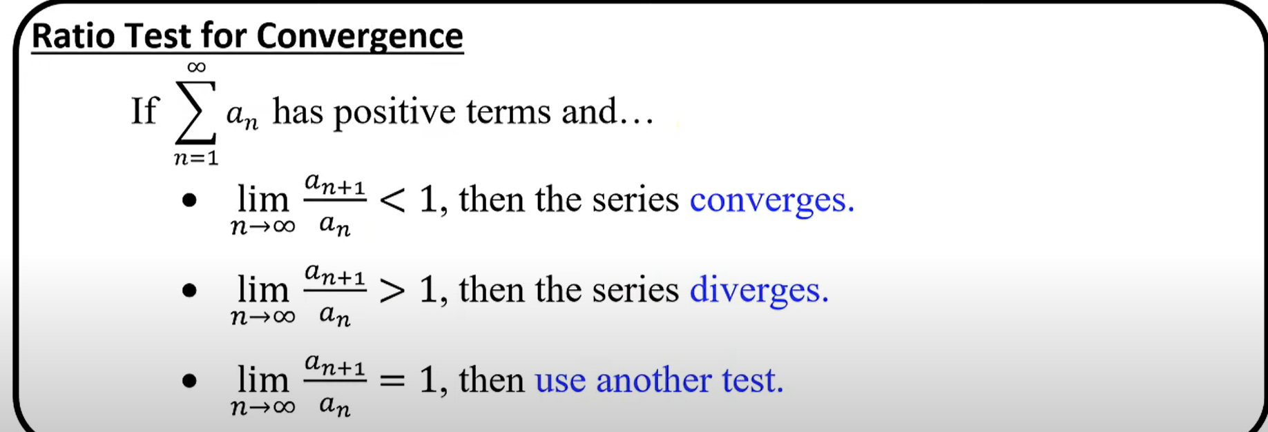 <p>If an infinite series a<sub>n</sub> has positive terms, then if the limit of a<sub>n+1</sub> divided by a<sub>n</sub> as n approaches infinity is less than 1, the series converges. If it is greater than 1, the series diverges. If it equals 1, then you must use another test.</p>