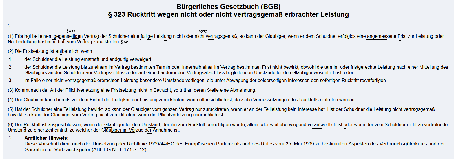 <p><strong><u>3.3.2.1 Gesetzestext</u></strong><br><br>§ 323 BGB<br>(1) <em>Erbringt bei einem </em><span style="color: blue;"><em><span>gegenseitigen Vertrag </span></em></span><em>der Schuldner eine </em><span style="color: green;"><em><span>fällige Leistung</span></em></span><em> </em><span style="color: red;"><em><span>nicht oder nicht vertragsgemäß</span></em></span><em>, so kann der Gläubiger, wenn er dem Schuldner </em><span style="color: rgb(255, 137, 0);"><em><span>erfolglos</span></em></span><em> eine </em><span style="color: rgb(227, 0, 225);"><em><span>angemessene Frist zur Leistung oder Nacherfüllung </span></em></span><em>bestimmt hat, vom Vertrag zurücktreten.</em></p><p>(2) <span style="color: rgb(73, 185, 182);"><span>Die Fristsetzung ist entbehrlich, wenn</span></span></p><ol><li><p>der Schuldner die Leistung ernsthaft und endgültig verweigert,</p></li><li><p>der Schuldner die Leistung bis zu einem im Vertrag bestimmten Termin oder innerhalb einer im Vertrag bestimmten Frist nicht bewirkt, obwohl die termin- oder fristgerechte Leistung nach einer Mitteilung des Gläubigers an den Schuldner vor Vertragsschluss oder auf Grund anderer den Vertragsabschluss begleitenden Umstände für den Gläubiger wesentlich ist, oder</p></li><li><p>im Falle einer nicht vertragsgemäß erbrachten Leistung besondere Umstände vorliegen, die unter Abwägung der beiderseitigen Interessen den sofortigen Rücktritt rechtfertigen.</p></li></ol><p>(6) Der<span style="color: rgb(149, 241, 132);"><span> Rücktritt ist ausgeschlossen, wenn</span></span> der<span style="color: rgb(0, 0, 0);"><span> Gläubiger für den Umstand, der ihn zum Rücktritt berechtigen würde, allein oder weit überwiegend verantwortlich ist oder wenn der vom Schuldner nicht zu vertretende Umstand zu einer Zeit eintritt, zu welcher der Gläubiger im Verzug der Annahme ist.</span></span></p><p></p><p>§ 349 BGB</p><p><span style="color: rgb(60, 135, 127);"><strong><span>Der Rücktritt erfolgt durch Erklärung gegenüber dem anderen Teil.</span></strong></span></p><p></p><p></p><p><strong><u>3.3.2.2 Voraussetzungen für das Rücktrittsrecht des Gläubigers nach § 323 BGB</u></strong></p><ol><li><p><span style="color: blue;"><strong><span>Bestehen eines gegenseitigen Schuldverhältnisses </span></strong></span><span style="color: purple;"><span>z. B. durch wirksamen Kaufvertrag</span></span></p></li><li><p><span style="color: red;"><strong><span>Nichtleistung oder nicht vertragsgemäße Leistung durch den Schuldner </span></strong></span><span style="color: purple;"><strong><span>trotz Möglichkeit*</span></strong></span></p><ul><li><p><span style="color: purple;"><span>Bei Unmöglichkeit findet § 326 Abs. 5 i.V.m. § 323 BGB Anwendung</span></span></p></li></ul></li><li><p><span style="color: green;"><strong><span>Fälligkeit der Leistung</span></strong></span></p></li><li><p><span style="color: rgb(255, 0, 246);"><strong><span>Fristsetzung zur Leistung oder Nacherfüllung durch den Gläubiger</span></strong></span></p></li><li><p><span style="color: rgb(255, 118, 0);"><span>Fristablauf</span></span></p><ul><li><p><span style="color: rgb(68, 173, 211);"><span>Ausnahme: Entbehrlichkeit der Fristsetzung (§ 323 Abs. 2 BGB):</span></span></p><ul><li><p><strong>Nr. 1:</strong> ernsthafte und endgültige Leistungsverweigerung</p></li><li><p><strong>Nr. 2:</strong> Leistung zu einem bestimmten Termin oder innerhalb bestimmter Frist geschuldet (Fixgeschäft)</p></li><li><p><strong>Nr. 3:</strong> besondere Umstände rechtfertigen sofortigen Rücktritt unter Abwägung beiderseitiger Interessen</p></li></ul></li></ul></li><li><p><span style="color: rgb(110, 241, 58);"><strong><span>Kein Ausschluss des Rücktritts</span></strong></span></p><ul><li><p>Rücktritt ist ausgeschlossen, wenn:</p><ul><li><p>der Gläubiger allein oder weit überwiegend für den Rücktrittsgrund verantwortlich ist</p></li><li><p>oder sich im <strong>Annahmeverzug</strong> befindet und der Schuldner die Pflichtverletzung nicht zu vertreten hat</p></li></ul></li></ul></li><li><p><span style="color: rgb(86, 173, 139);"><strong><span>Rücktrittserklärung</span></strong></span></p></li></ol><p></p><p></p><img src="https://knowt-user-attachments.s3.amazonaws.com/2751380f-383d-478b-b310-c8966e6d9bb8.png" data-width="100%" data-align="center"><p></p><p></p><p></p><p></p><p></p><p></p>