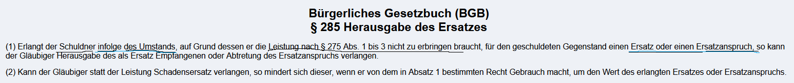 <p>§285 BGB<br>1) <span style="color: red;">Erlangt der Schuldner infolge des Umstands</span>, auf Grund dessen er die<span style="color: blue;"> Leistung nach § 275 Abs. 1 bis 3 nicht zu erbringen braucht</span>, für den geschuldeten Gegenstand <span style="color: red;">einen Ersatz</span> oder einen Ersatzanspruch, so kann der <span style="color: green;">Gläubiger Herausgabe des als Ersatz Empfangenen oder Abtretung des Ersatzanspruchs verlangen.</span><br><br><span style="color: rgb(0, 255, 219);">2) Kann der Gläubiger statt der Leistung Schadensersatz verlangen, so mindert sich dieser, wenn er von dem in Absatz 1 bestimmten Recht Gebrauch macht, um den Wert des erlangten Ersatzes oder Ersatzanspruchs.</span></p><p></p><p><span style="color: blue;">Unmöglichkeit der Leistung</span> und <span style="color: red;">Schuldner erlangt aufgrund diesem Umstands einen Ersatz </span><span style="color: purple;">(z.B. Versicherungsanspruch)</span><br><br><span style="color: purple;">Verschulden der Unmöglichkeit von Seiten des Schuldners ist nicht notwendig.</span><br></p><p><strong>Voraussetzungen</strong></p><p><span style="color: rgb(255, 171, 0);">Bestehen eines Schuldverhältnisses</span> <span style="color: purple;">(Wirksamkeit des Vertrags prüfen, z.B. Kaufvertrags nach §433 Abs. 1 )</span></p><p><span style="color: blue;">Unmöglichkeit der geschuldeten Leistung, </span><br><span style="color: red;">Schuldner erlangt aufgrund der Unmöglichkeit einen Ersatz </span><span style="color: purple;">(z.B. Versicherungsanspruch)</span></p><p><br><strong>Rechtsfolge:</strong><br><span style="color: green;">Gläubiger kann Herausgabe des Ersatzes bzw. Abtretung des Ersatzanspruchs verlangen</span></p><p><span style="color: purple;">Veräußert der Gläubiger die fragliche Sache an eine andere Person und tritt durch diese Veräußerung die Unmöglichkeit ein, so ist der erzielte Kaufpreis aus diesem Geschäft auch als Ersatz im Sinne des § 285 BGB anzusehen. </span><br><br><span style="color: purple;">Erlangt der Schuldner einen höheren Ersatz als den Wert des Gegenstandes, so muss er den gesamten erlangten Ersatz herausgeben.</span></p><p><span style="color: rgb(0, 255, 199);">Der Anspruch aus § 285 BGB kann grundsätzlich auch zusätzlich zu einem Schadensersatzanspruch aus §§ 283, 280 BGB bestehen. <br>In diesem Fall ist jedoch § 285 II BGB zu beachten, nach dem sich dann der Schadensersatzanspruch um den Wert des Erlangten nach § 285 I BGB mindert.</span></p><p></p><img src="https://knowt-user-attachments.s3.amazonaws.com/44f1081d-d4ae-406b-8448-ff657fa7724d.png" data-width="100%" data-align="center"><p></p><p></p><p></p><p></p>