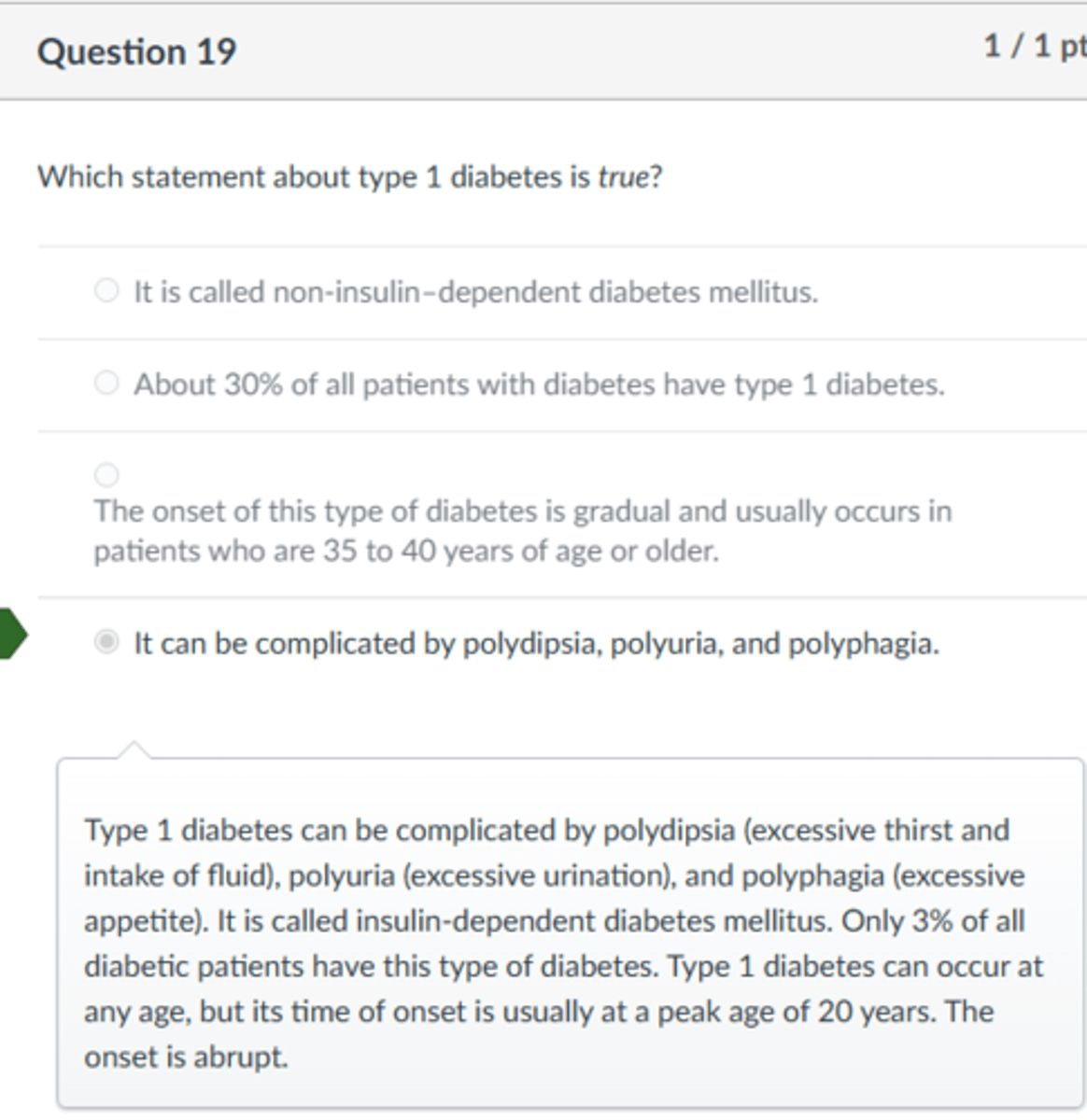 <p>It can be complicated by polydipsia, polyuria, and polyphagia.</p><p>Type 1 diabetes can be complicated by polydipsia (excessive thirst and intake of fluid), polyuria (excessive urination), and polyphagia (excessive appetite). It is called insulin-dependent diabetes mellitus. Only 3% of all diabetic patients have this type of diabetes. Type 1 diabetes can occur at any age, but its time of onset is usually at a peak age of 20 years. The onset is abrupt.</p>