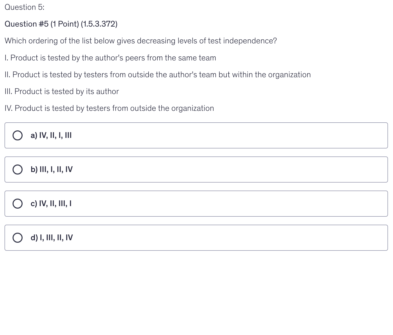 <p>Which ordering of the list below gives decreasing levels of test independence?</p><p>I. Product is tested by the author's peers from the same team</p><p>II. Product is tested by testers from outside the author's team but within the organization</p><p>III. Product is tested by its author</p><p>IV. Product is tested by testers from outside the organization</p>