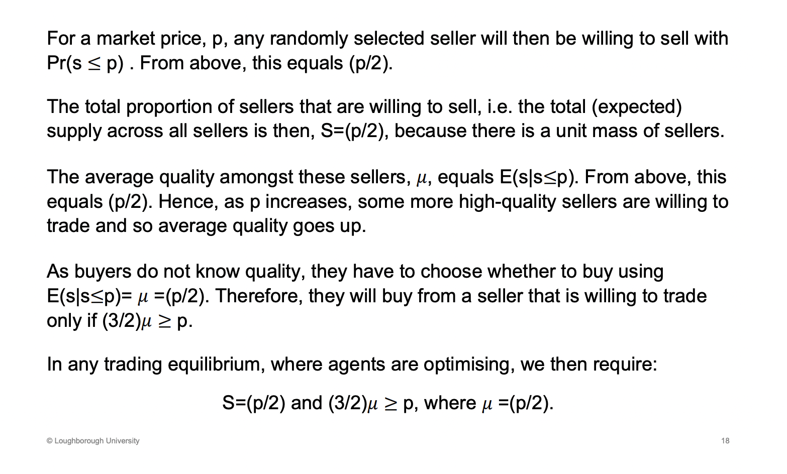 <p>S = marginal cost</p><p>Proportion p/2 of seller who will put cars onto the market, as p increase more cars will put cars onto the market. Just swap x for p. The supply curve is p/2</p><p>&nbsp;</p><p>As p increase more sellers will put there cars onto the market as it is covering more peoples marginal cost .</p><p>&nbsp;</p><p>Expected quality of a (car)seller who is willing to put there car when the price is less than mc</p><p>&nbsp;</p><p>Of the cars on the market, the qaulity won't be the average as not everyone has put their cars onto the market. It will be the sellers who have a low quality cars with a low enough marginal cost</p><p>&nbsp;</p><p>(3/2)*u is the willingness to pay, which should be greater than the price (optimal behaviour)</p><p>&nbsp;</p><p>S=(p/2) - sellers decide whether they want to supply the cars or not</p><p>&nbsp;</p><p>3/2 mew > P - willingness to pay should be greater than the price</p>