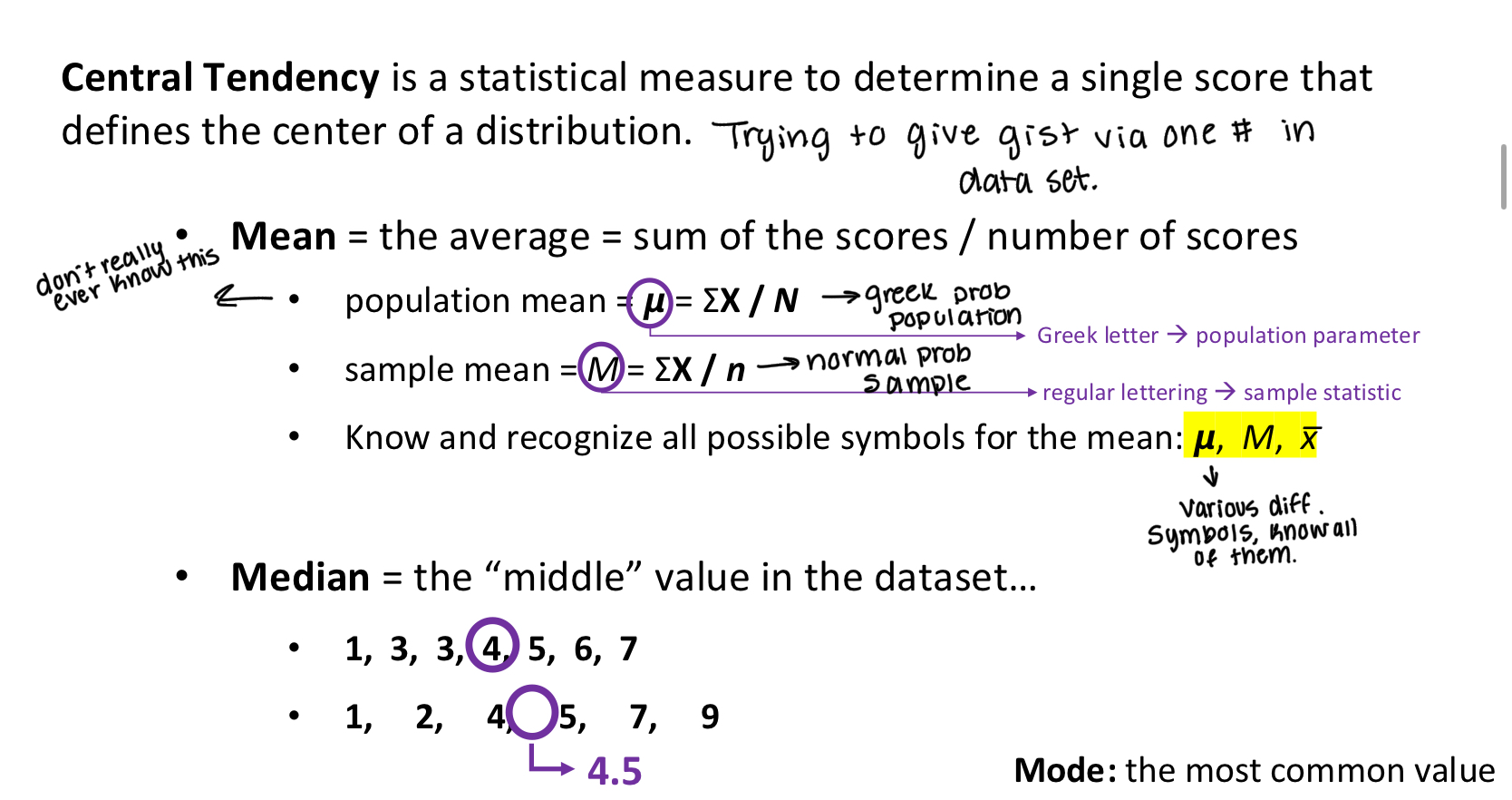<p><span style="color: rgb(255, 249, 249);"><strong>Central Tendency</strong> is a statistical measure to determine a single score that</span></p><p><span style="color: rgb(255, 249, 249);">defines the center of a distribution.</span></p><p><span style="color: rgb(255, 249, 249);">• Mean = the average = sum of the scores / number of scores</span></p><p><span style="color: rgb(255, 249, 249);">• population mean = 𝞵 = ΣX / N</span></p><p><span style="color: rgb(255, 249, 249);">• sample mean = M = ΣX / n</span></p><p><span style="color: rgb(255, 249, 249);">• Know and recognize all possible symbols for the mean: 𝞵, M, x̅</span></p><p><span style="color: rgb(255, 249, 249);">Greek letter → population parameter</span></p><p><span style="color: rgb(255, 249, 249);">regular lettering → sample statistic</span></p><p></p><p></p><p></p><p><span style="color: rgb(255, 249, 249);">• Median = the “middle” value in the dataset...</span></p><p></p><p><span style="color: rgb(255, 249, 249);">Mode: the most common value</span></p><p></p><p><span style="color: rgb(255, 249, 249);">When to use mean and median?</span></p><p><span style="color: rgb(255, 249, 249);">When the data obey a NORMAL DISTRIBUTION. aka a bell curve USE THE MEAN</span></p><p><span style="color: rgb(255, 249, 249);">A LOT of variables are normally distributed (roughly). Thus, the mean is the most common measure of central tendency</span></p><p><span style="color: rgb(255, 249, 249);">In a perfectly normal distribution, mean = median = mode</span></p><p></p><p><span style="color: rgb(255, 249, 249);">What about the median?</span></p><p><span style="color: rgb(255, 249, 249);">When is the median a better measure of central tendency?</span><span style="color: rgb(255, 249, 249);"><br></span><span style="color: rgb(255, 249, 249);">• <strong>When there are major outliers </strong>(especially within small datasets)...</span><span style="color: rgb(255, 249, 249);"><br></span><span style="color: rgb(255, 249, 249);">• ... the mean is sensitive.</span><span style="color: rgb(255, 249, 249);"><br></span><span style="color: rgb(255, 249, 249);">• ... the median doesn’t care.</span></p><p><span style="color: rgb(255, 249, 249);"><br></span><span style="color: rgb(255, 249, 249);"><strong>• When the data are skewed</strong></span><span style="color: rgb(255, 249, 249);"><br></span><span style="color: rgb(255, 249, 249);">• Positively skewed data: the mean will be “too high”</span><span style="color: rgb(255, 249, 249);"><br></span><span style="color: rgb(255, 249, 249);">• Negatively skewed data: the mean will be “too low”</span></p>