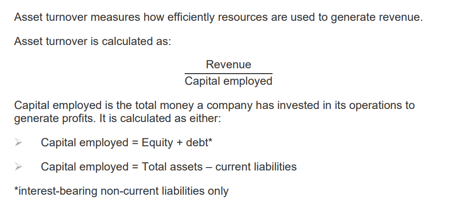 <p>Asset turnover measures how efficiently resources are used to generate revenue</p><p></p><p>Asset turnover = Revenue/ Capital employed</p><p></p><p>Capital employed is the total money a company has invested in its operations to generate profits.</p><p></p><p> It is calculated as either: </p><p></p><ul><li><p>Capital employed = Equity + debt* </p><p></p></li></ul><ul><li><p>Capital employed = Total assets – current liabilities </p><p></p></li><li><p>*interest-bearing non-current liabilities only</p></li></ul><p></p>