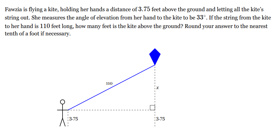 <p>Fawzia is flying a kite, holding her hands a distance of <span style="font-family: KaTeX_Main, "Times New Roman", serif; line-height: 1.2; font-size: 1.21em;"><span>3.75</span></span> feet above the ground and letting all the kite’s string out. She measures the angle of elevation from her hand to the kite to be <span style="font-family: KaTeX_Main, "Times New Roman", serif; line-height: 1.2; font-size: 1.21em;"><span>33∘</span></span>. If the string from the kite to her hand is <span style="font-family: KaTeX_Main, "Times New Roman", serif; line-height: 1.2; font-size: 1.21em;"><span>110</span></span> feet long, how many feet is the kite above the ground? Round your answer to the nearest tenth of a foot if necessary.</p>