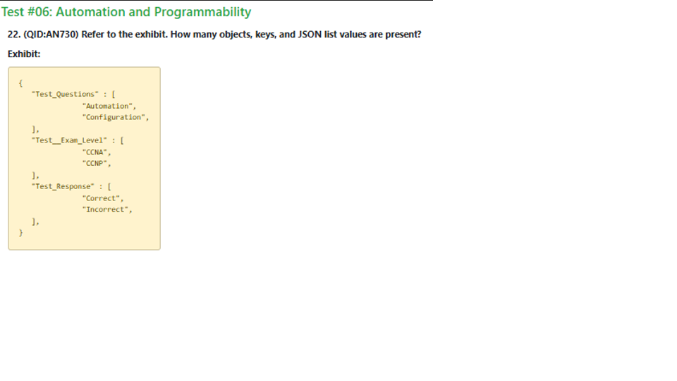 <p>A 3 Objects, 2 Keys, and 3 JSON list values</p><p>B 1 Object, 3 Keys, and 2 JSON list values</p><p>C 3 Objects, 3 Keys, and 2 JSON list values</p><p>D 1 Object, 3 Keys, and 3 JSON list values</p>