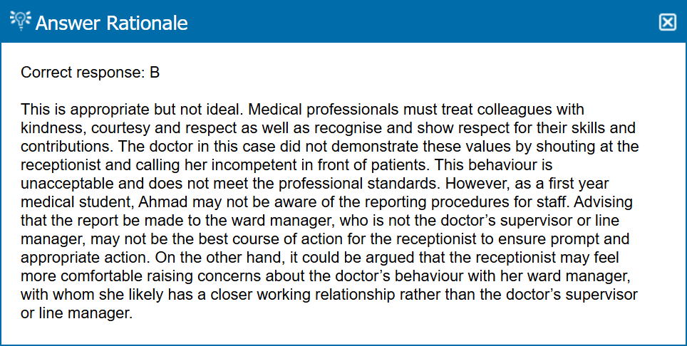 <p>B (i think it’ll always b B in the way that scaling up is always a C) <span>For this incident, concern should be raised with guidance and support from an appropriate person with the necessary knowledge and experience, such as an educational or clinical supervisor. It is not ideal for a fellow student to appropriately advise Ahmad.</span></p><p><span>A — Medical professionals must not abuse, discriminate against, bully or harass anyone. Medical guidance also outlines how any medical professional who witnesses these types of unacceptable behaviour must report it.</span></p><p><span>A — Medical professionals must treat colleagues with kindness, courtesy and respect</span></p><p><span>B — see image because I am confused af </span></p>