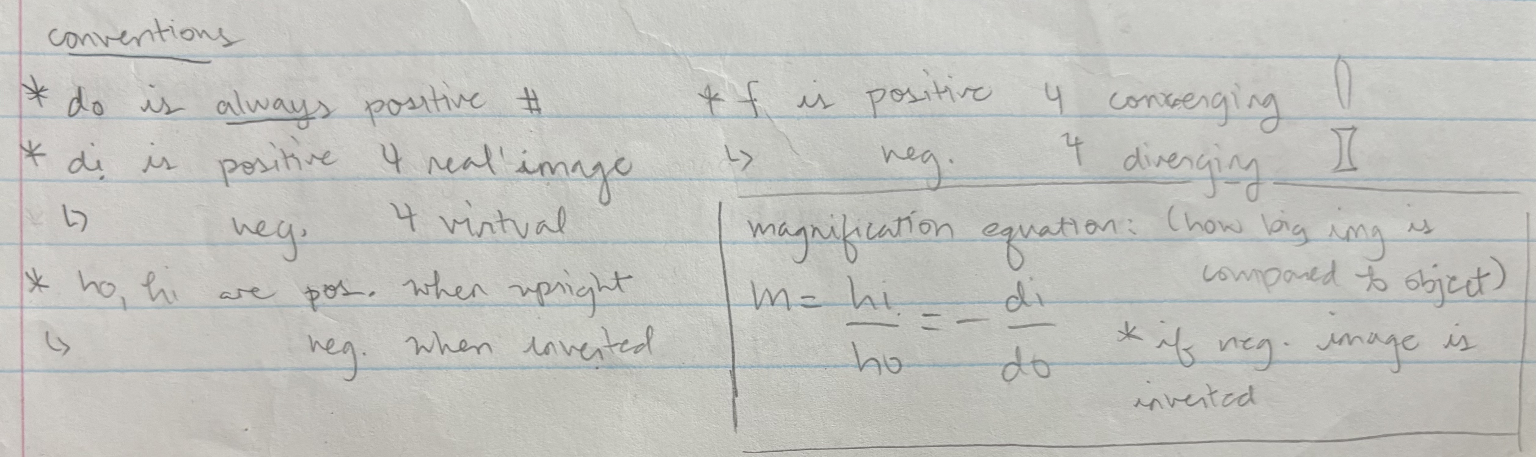 <p>do = ALWAYS positive</p><p>di = <strong>positive </strong>is <strong>real </strong>img, <strong>negative </strong>is <strong>virtual </strong>img</p><p>ho &amp; hi positive = <strong>upright</strong>, negative = <strong>inverted</strong></p><p>f = <strong>positive </strong>for <strong>converging</strong>, <strong>negative </strong>for <strong>diverging </strong></p><p></p><p>magnification equation = if <strong>negative</strong>, image is <strong>inverted</strong></p>