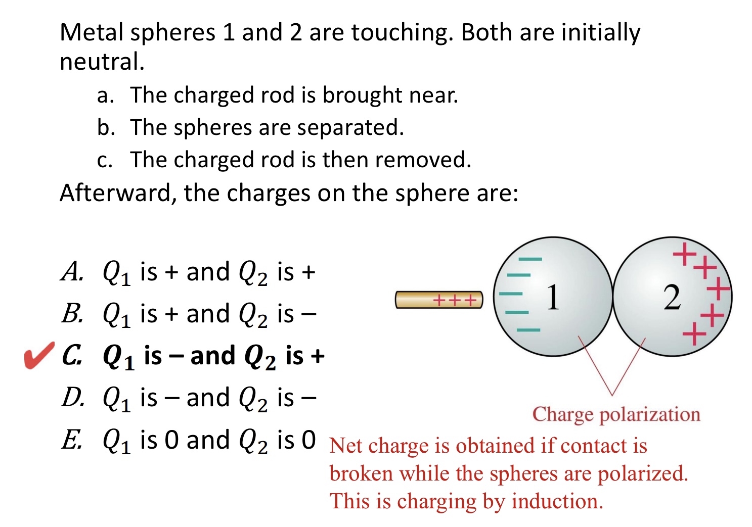 <p>Metal spheres 1 and 2 are touching. Both are initially </p><p>neutral.</p><p>a. The charged rod is brought near.</p><p>b. The spheres are separated.</p><p>c. The charged rod is then removed.</p><p>Afterward, the charges on the sphere are:</p><p>A. 𝑄1 is + and 𝑄2 is +</p><p>B. 𝑄1 is + and 𝑄2 is –</p><p>C. 𝑄1 is – and 𝑄2 is +</p><p>D. 𝑄1 is – and 𝑄2 is –</p><p>E. 𝑄1 is 0 and 𝑄2 is 0</p><img src="blob:null/01adebef-b4c4-4176-a44a-141b8d23283c">