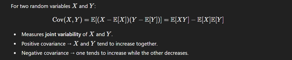 <p>Cov[X,Y] = E[(X−E[X])(Y−E[Y])] = E[XY]−E[X]E[Y]</p><p></p><ul><li><p>Positive covariance → Xand Y tend to increase together.</p></li><li><p>Negative covariance → one tends to increase while the other decreases.</p></li></ul><p></p>