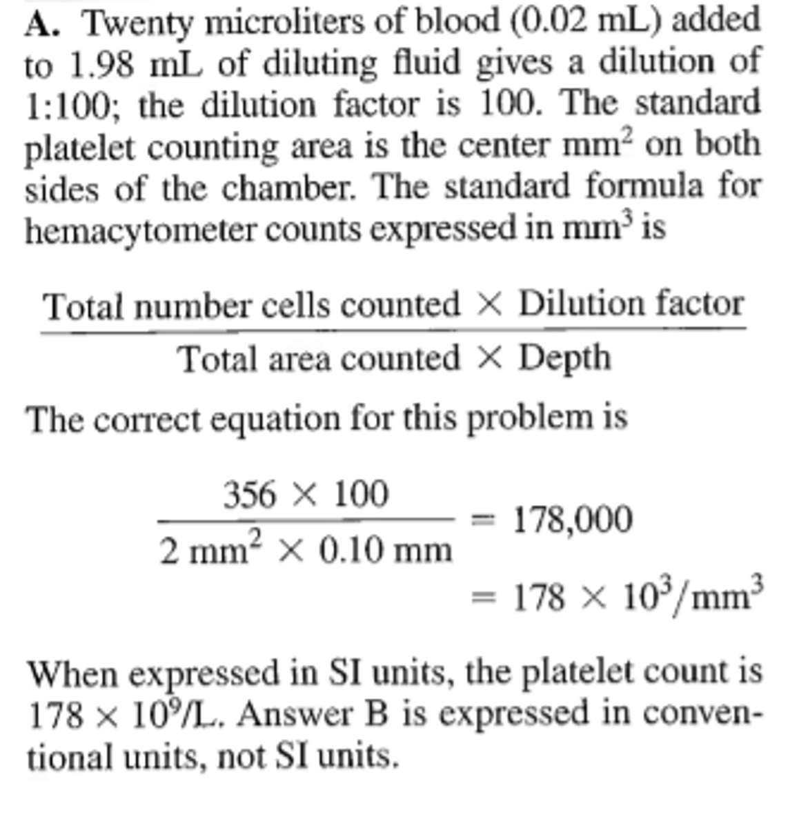 <p>Twenty microliters of blood are diluted in 1.98 mL of diluent. This dilution is plated on both sides of a Neubauer-ruled counting chamber. A total of 356 cells is seen when both large center squares are counted. The platelet count expressed in SI units is</p><p>A. 178xl0^9/L</p><p>B. 178xl0^3/microL</p><p>C. 356xl0^9/L</p><p>D. 712xl0^9/L</p>