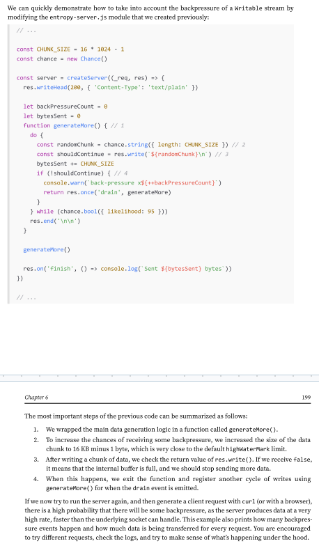 <p>Node.js data streams, like liquids in a piping system, can suffer from bottlenecks when data is written faster than the stream can handle. To manage this, incoming data is buffered in memory.</p><p>However, without feedback from the stream to the writer, the buffer could keep growing, potentially leading to excessive memory usage.</p><p>Node.js streams are designed to maintain steady and predictable memory usage, even during large data transfers. <strong>Writable streams include a built-in signaling mechanism to alert the application when the internal buffer has accumulated too much data.</strong> </p><p>This signal indicates that it’s better to pause and wait for the buffered data to be flushed to the stream’s destination before sending more data. The writable. write() method returns false once the buffer size exceeds the highWaterMark limit.</p>