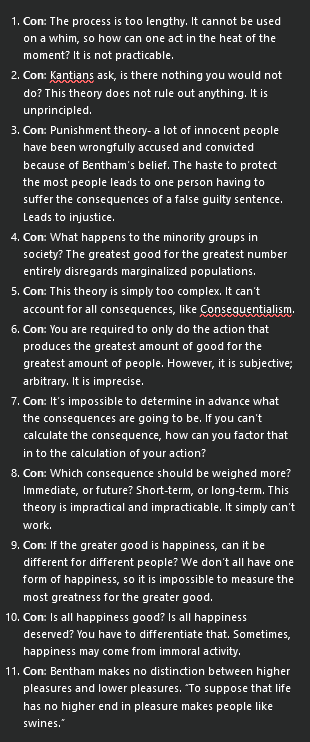 <ol><li><p><strong>Con</strong>: The process is too lengthy. It cannot be used on a whim, so how can one act in the heat of the moment? It is not practicable.</p></li><li><p><strong>Con</strong>: Kantians ask, is there nothing you would not do? This theory does not rule out anything. It is unprincipled.</p></li><li><p><strong>Con</strong>: Punishment theory- a lot of innocent people have been wrongfully accused and convicted because of Bentham’s belief. The haste to protect the most people leads to one person having to suffer the consequences of a false guilty sentence. Leads to injustice.</p></li><li><p><strong>Con</strong>: What happens to the minority groups in society? The greatest good for the greatest number entirely disregards marginalized populations.</p></li><li><p><strong>Con</strong>: This theory is simply too complex. It can’t account for all consequences, like Consequentialism.</p></li><li><p><strong>Con</strong>: You are required to only do the action that produces the greatest amount of good for the greatest amount of people. However, it is subjective; arbitrary. It is imprecise.</p></li><li><p><strong>Con</strong>: It’s impossible to determine in advance what the consequences are going to be. If you can’t calculate the consequence, how can you factor that in to the calculation of your action?</p></li><li><p><strong>Con</strong>: Which consequence should be weighed more? Immediate, or future? Short-term, or long-term. This theory is impractical and impracticable. It simply can’t work.</p></li><li><p><strong>Con</strong>: If the greater good is happiness, can it be different for different people? We don’t all have one form of happiness, so it is impossible to measure the most greatness for the greater good.</p></li><li><p><strong>Con</strong>: Is all happiness good? Is all happiness deserved? You have to differentiate that. Sometimes, happiness may come from immoral activity.</p></li><li><p><strong>Con</strong>: Bentham makes no distinction between higher pleasures and lower pleasures. “To suppose that life has no higher end in pleasure makes people like swines.”</p></li></ol><p></p>
