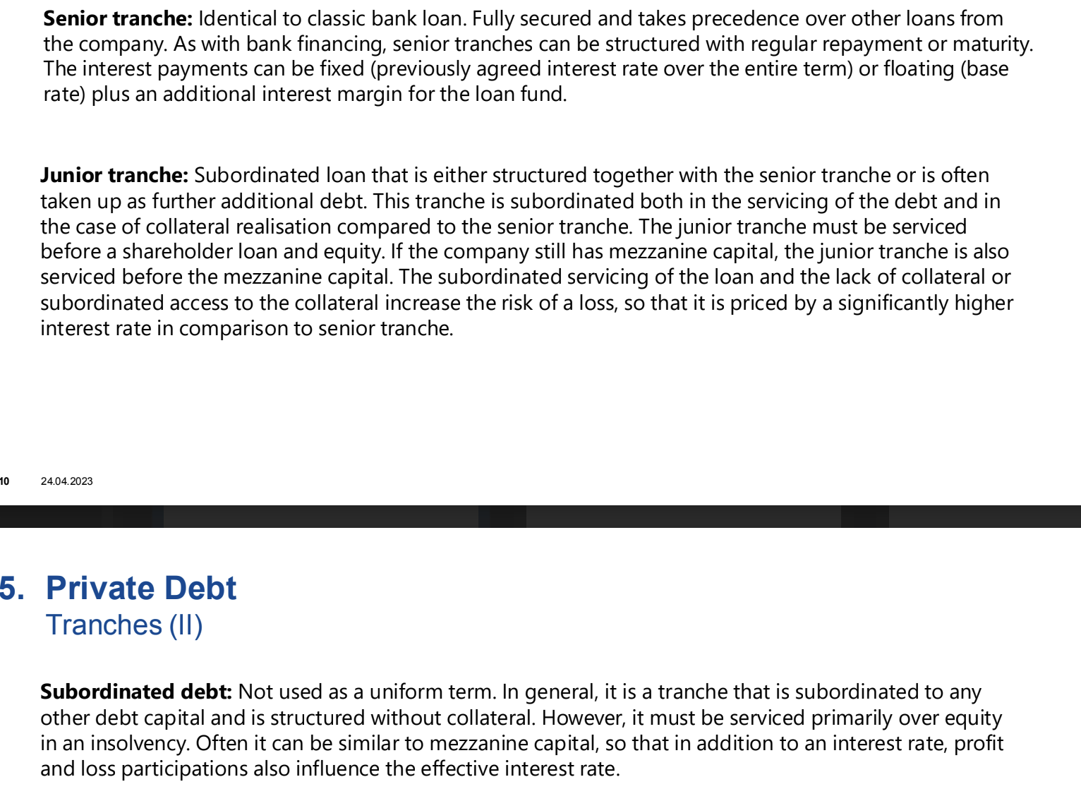 <p>A portion, piece, or slice of a pool or series of securities, often with different risk levels and returns.</p><p>Senior (like a classic bank loan), junior (either structured together with the senior tranche or is often taken up as further additional debt) and subordinated (Not used as a uniform term. In general, it is a tranche that is subordinated to any other debt capital and is structured without collateral)</p>