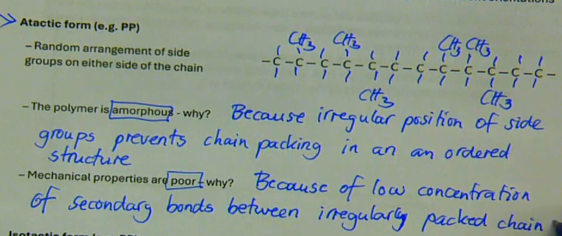 <ul><li><p>atactic form (e.g. PP)</p></li><li><p>→ random arrangement of side groups on either side groups on either side of the chain</p></li><li><p>the polymer is amorphous → because irregular position of side groups prevents chain packed in an ordered structure</p></li><li><p>mechanical properties are poor → because of low concentration of secondary bonds between irregularly packed chains</p></li></ul><p></p>