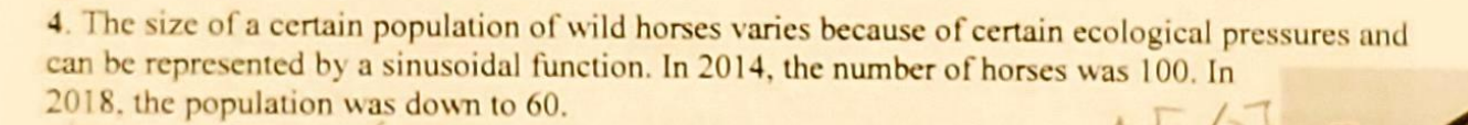 <p>a) assume that 100 was the maximum number of horses and 60 was the minimum. Identify the period, equation of the axis, amplitude</p><p>b)draw a graph representing one cycle starting at 2014 </p><p>c) at what years is the horses population at its minimum level? write the general statement <br>d) write an equation that models the horse population in terms of what year it is </p><p>e)predict the number of horses in the year 2044. </p>