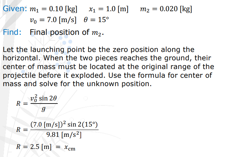 <p>A banana was thrown with an initial velocity of 7.0 [m/s], 15° from the horizontal. A second before it lands on the ground, the banana exploded, splitting the banana into two pieces. The two pieces reached the ground at the same moment. If the 0.10 [kg] piece ended up with a horizontal distance of x1 = 1.0 [m] from the launching position, where did the 0.020 [kg] piece end up?</p>