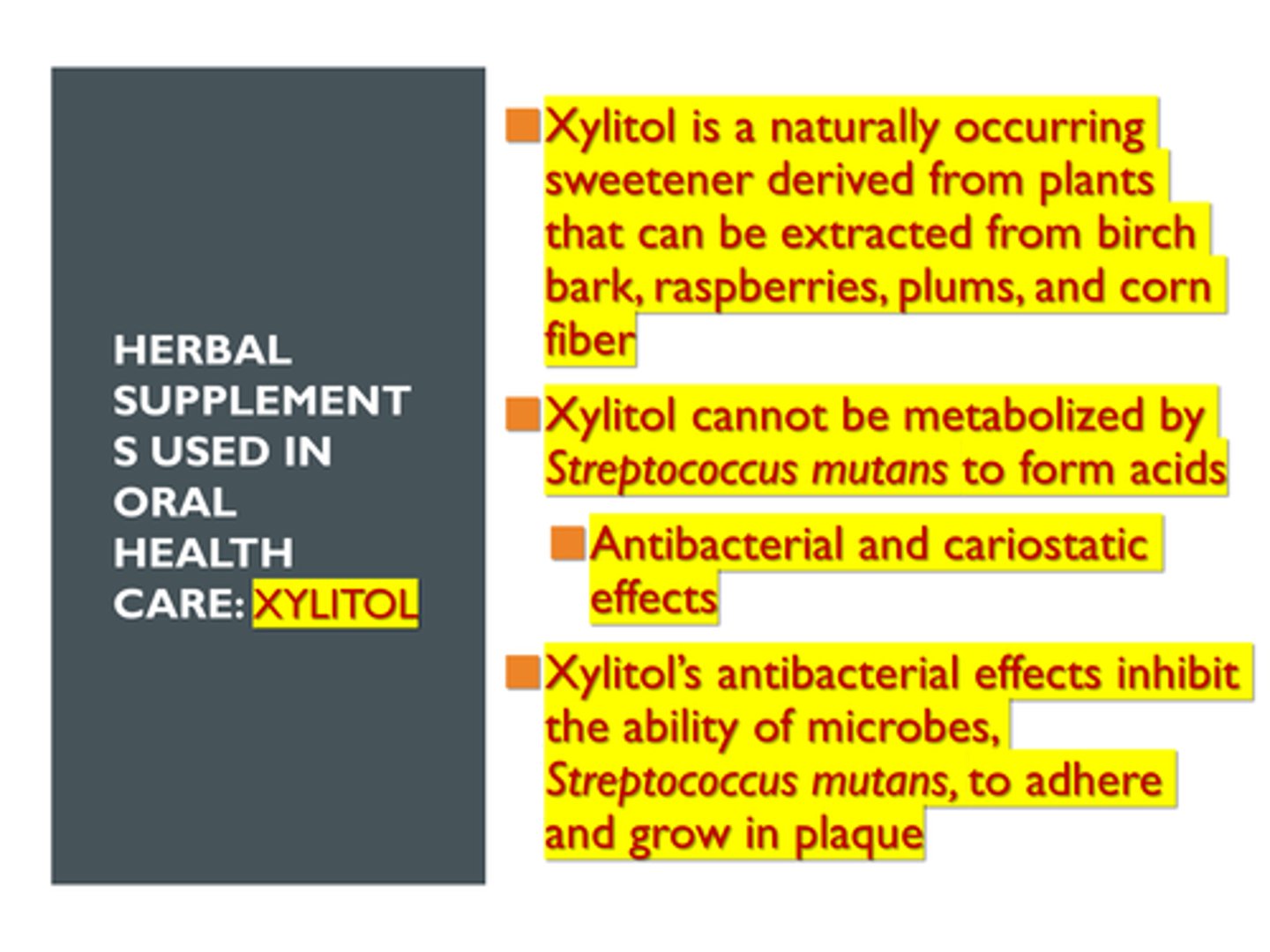 <p>d. b and c only </p><p>Herbal Supplements Used in Oral Health Care: Xylitol</p><p>>> Xylitol is a naturally occurring sweetener derived from plants that can be extracted from birch bark, raspberries, plums, and corn fiber</p><p>>> Xylitol cannot be metabolized by Streptococcus mutans to form acids</p><p>>> Xylitol’s antibacterial effects inhibit the ability of microbes to adhere and grow in plaque</p>