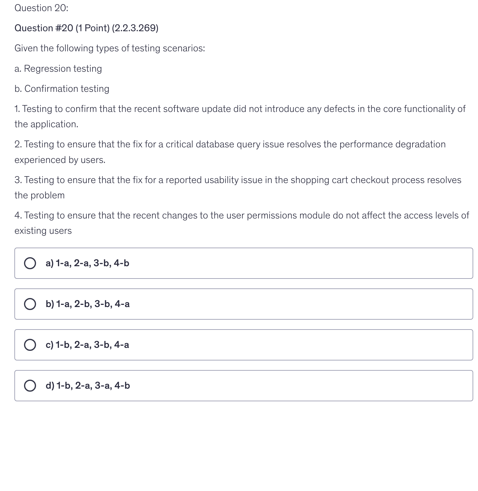 <p>Given the following types of testing scenarios:</p><p>a. Regression testing</p><p>b. Confirmation testing</p><p>1. Testing to confirm that the recent software update did not introduce any defects in the core functionality of the application.</p><p>2. Testing to ensure that the fix for a critical database query issue resolves the performance degradation experienced by users.</p><p>3. Testing to ensure that the fix for a reported usability issue in the shopping cart checkout process resolves the problem</p><p>4. Testing to ensure that the recent changes to the user permissions module do not affect the access levels of existing users</p>