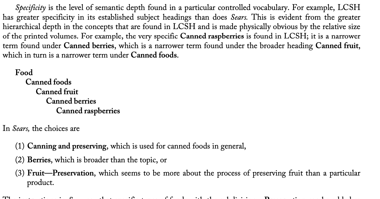 <ul><li><p>specificity: <span>the level of semantic depth found in a particular controlled vocabulary.</span></p><ul><li><p>E.g. the use of canned berries or canned raspberries  in LCSH vs the choices in Sears of canning and preservation, or berries, or fruit-preservation</p></li></ul></li><li><p>literary warrant: <span>This means that terminology is added to a subject heading list or thesaurus only when a new concept shows up in the literature and therefore needs to have specific terminology established. (bottom-up approach); p. 334 </span></p></li><li><p>direct entry: states that a concept should be entered into the vocabulary using the term that names it rather than treating that concept as a subdivision of a broader concept; p.335 </p><ul><li><p>in LCSH, preference for modified term to express a concept (Railroad stations) over the use of a broader term subdivided by a narrow term (e.g. Railroads- Stations) </p></li></ul></li></ul>