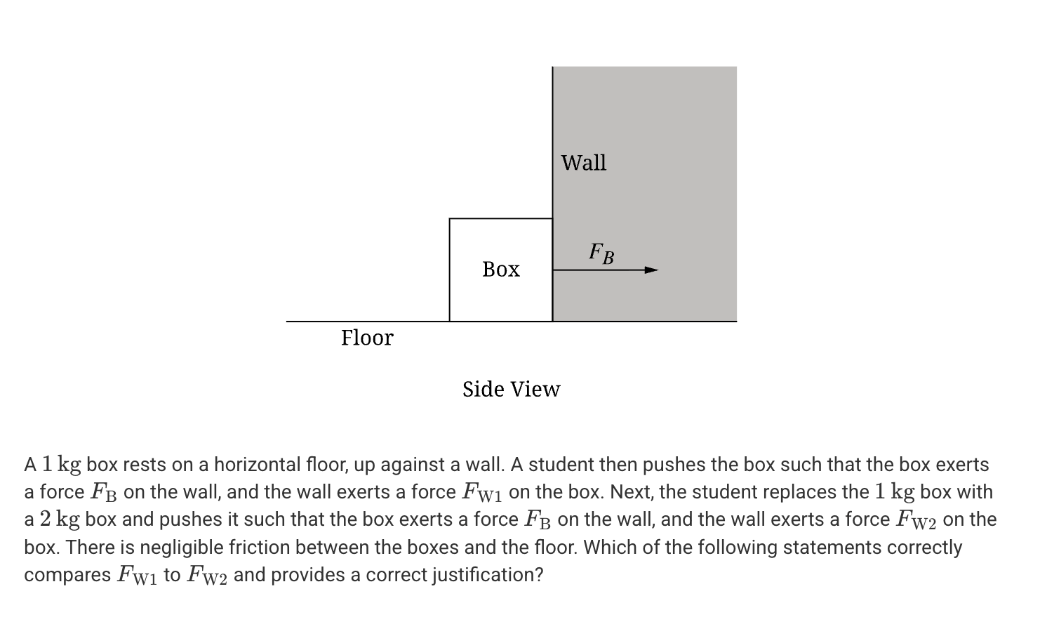 <p>A. <span><span>F</span><sub><span>W2</span></sub><span> > F</span><sub><span>W1</span></sub></span> because the weight of the 2kg box is greater than that of the 1kg box.</p><p>B. <span>F</span><sub><span>W2</span></sub><span> > F</span><sub><span>W1</span></sub> because the normal force exerted on the 2kg box must be greater than the normal force exerted on the 1kg box.</p><p>C. <span>F</span><sub><span>W2</span></sub><span> = F</span><sub><span>W1</span></sub> because the force that the wall exerts on the box has a magnitude of F<sub>B</sub> in each case.</p><p>D. <span>F</span><sub><span>W2</span></sub><span> = F</span><sub><span>W1</span></sub> because the force of friction is negligible in each case.</p>