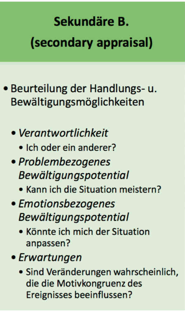 <p>Verantwortung: bin ich verantwortlich um den Stressor zu gehen ode jemand anders?</p><p>PROBLEMbezogenes Bewältigungspotential: habe bich die Fähigkeit, den Stresso zu bewältigen oder ihn zu verhindern?</p><p>eMOTIONSbezogeneas bewältigungspotential: habe ich die Fähigkeit, mich dem Stresor anzupassen?</p><p>Erwartungen: kann ich den Stressor so verände3rn, dass er meinen Motiven/Zielen mehr entspricht bzw. diese untersützt? (bzgl. Motivkongruenz)</p>