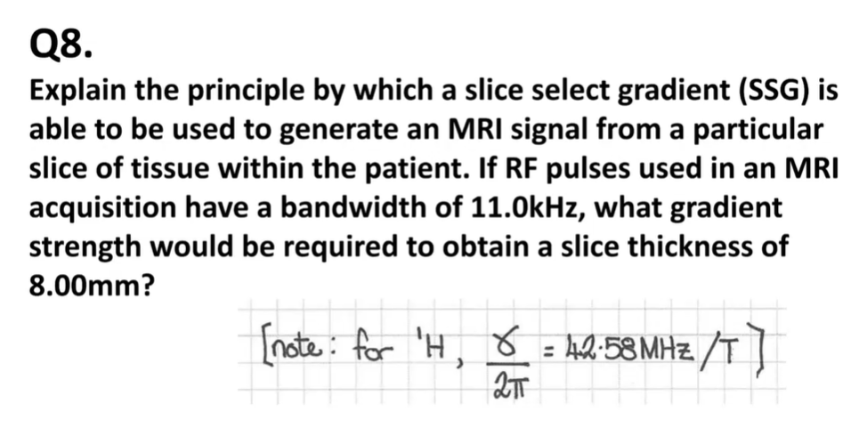 <p>if RF pulses used in an MRI acquisition have a bandwidth of 11kHz, what gradient strength would be required to obtain slice thickness of 8mm?</p>