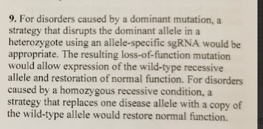 <ul><li><p><strong>Dominant disease mutation (usually heterozygote):</strong> you want to <strong>disable/knock out the dominant mutant allele</strong> (often with an <strong>allele-specific sgRNA</strong>) so the remaining <strong>wild-type allele</strong> can provide normal function.</p></li><li><p><strong>Recessive disease mutation (often homozygous):</strong> you need to <strong>replace or add a functional wild-type copy</strong> of the gene (because there isn’t a working allele to rely on).</p></li></ul><p></p>