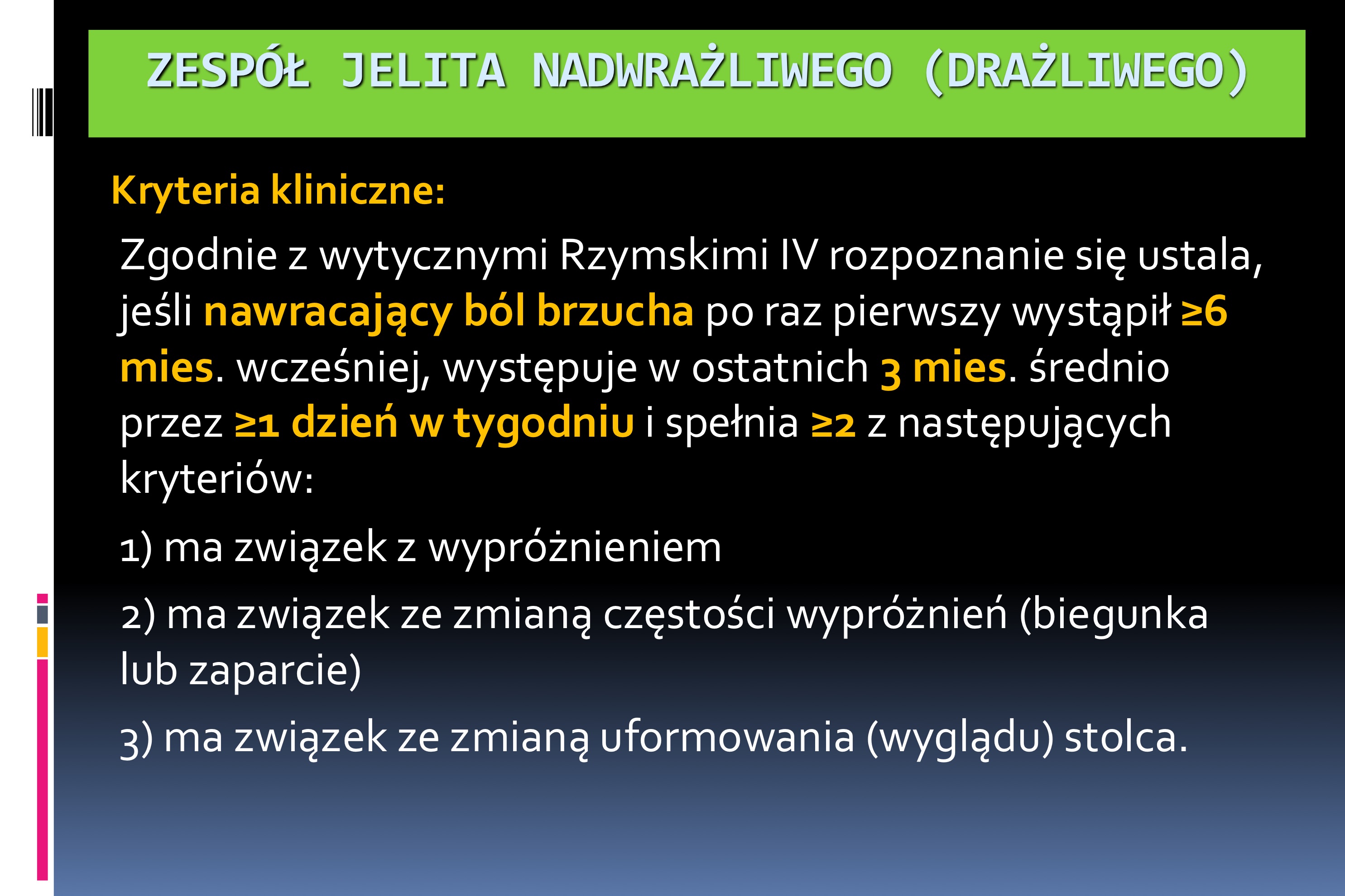 <p>Kryteria kliniczne:</p><p>Zgodnie z wytycznymi Rzymskimi IV rozpoznanie się ustala,</p><p>jeśli nawracający ból brzucha po raz pierwszy wystąpił ≥6</p><p>mies. wcześniej, występuje w ostatnich 3 mies. średnio</p><p>przez ≥1 dzień w tygodniu i spełnia ≥2 z następujących</p><p>kryteriów:</p><p>1) ma związek z wypróżnieniem</p><p>2) ma związek ze zmianą częstości wypróżnień (biegunka</p><p>lub zaparcie)</p><p>3) ma związek ze zmianą uformowania (wyglądu) stolca</p>