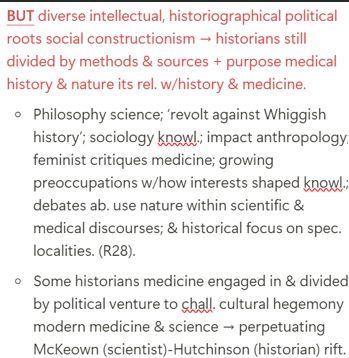 <p><span>1.</span><span style="font-size: 7pt; font-family: &quot;Times New Roman&quot;">&nbsp;&nbsp;&nbsp;&nbsp;</span>Still divided by methods &amp; sources + purpose medical history &amp; nature it’s rel. w/history &amp; medicine (picture)</p><p class="MsoListParagraphCxSpMiddle"><span>2.</span><span style="font-size: 7pt; font-family: &quot;Times New Roman&quot;">&nbsp;&nbsp;&nbsp;&nbsp;&nbsp; </span><strong>Interdisciplinary status/ dual heritage </strong><span><strong>→ </strong></span><strong>identity crisis/ ambiguity </strong>ab. nature &amp; purpose )prof. uncertainty &amp; <s>distinct</s> boundaries engendered hostility bet. historians &amp; doctors ab. MH’s nature &amp; purpose)</p><p class="MsoListParagraphCxSpMiddle"><span>3.</span><span style="font-size: 7pt; font-family: &quot;Times New Roman&quot;">&nbsp;&nbsp;&nbsp;&nbsp;&nbsp; </span><strong>Issue relevance to modern studies: policy-relevant, not policy-led history</strong></p><ul><li><p class="MsoListParagraphCxSpMiddle">(Jackson) <u>MH relevant to SH + informs current policy disputes ab./ dilemmas in health &amp; medicine</u></p></li><li><p class="MsoListParagraphCxSpMiddle">MH articulates bet. past &amp; present + reveals/ exemplifies how past continues to impact the past: (William Faulkner) the ‘past is never dead. It’s not even past.’</p></li><li><p class="MsoListParagraphCxSpMiddle">Driven by…</p><ul><li><p class="MsoListParagraphCxSpMiddle">discipline’s historical roots in social medicine</p></li><li><p class="MsoListParagraphCxSpMiddle">fact public engagement &amp; impact increasingly regarded as pivotal aspirations for academic historians &amp; principal criterion for contin. funding (e.g. <em>Wellcome Trust</em> promotes focus on the applicability/relevance of historical and humanities research).</p></li></ul></li><li><p class="MsoListParagraphCxSpMiddle">Does this by…</p><ul><li><p class="MsoListParagraphCxSpMiddle">Offering analytical framework for eval. current knowl. claims by exploring determinants medical knowl. &amp; practice across time &amp; space</p></li><li><p class="MsoListParagraphCxSpMiddle">Raising critical questions about social, biological, political, economic &amp; cultural factors in health &amp; disease and hegemonic approaches to diagnosis &amp; treatment, in order to explain changes/ consistency in clinical practices over time and prominence spec. health &amp; disease formulations @ partic. historical moments</p></li><li><p class="MsoListParagraphCxSpLast">(<mark data-color="purple" style="background-color: purple; color: inherit">Virginia Berridge, Philip Strong</mark>) Historians can locate policy change in past practice, seek out antecedents &amp; tendencies feed. into present policy developments</p></li></ul></li></ul><p></p>