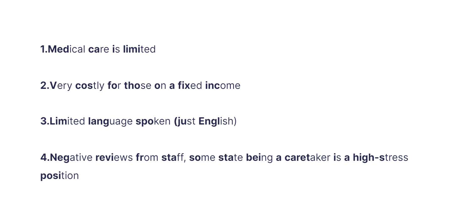
1. Medical care is limited

   \
2. Very costly for those on a fixed income

   \
3. Limited language spoken (just English)

   \
4. Negative reviews from staff, some state being a caretaker is a high-stress position
